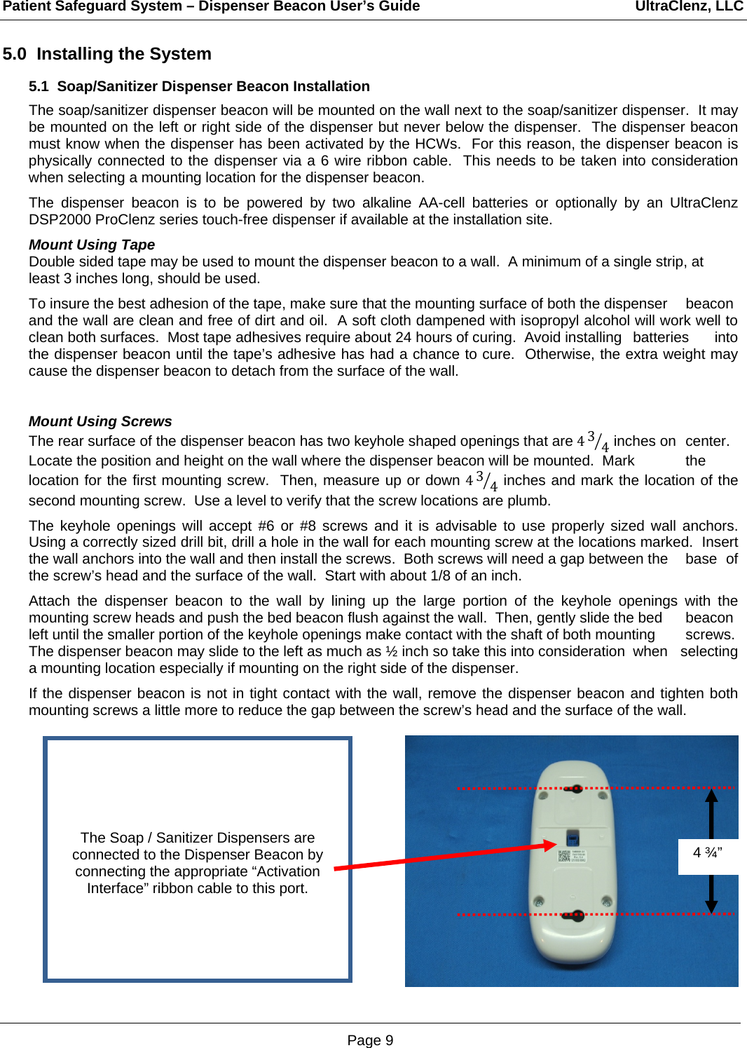 Patient Safeguard System – Dispenser Beacon User’s Guide                                                     UltraClenz, LLC Page 9 5.0  Installing the System 5.1  Soap/Sanitizer Dispenser Beacon Installation The soap/sanitizer dispenser beacon will be mounted on the wall next to the soap/sanitizer dispenser.  It may be mounted on the left or right side of the dispenser but never below the dispenser.  The dispenser beacon must know when the dispenser has been activated by the HCWs.  For this reason, the dispenser beacon is physically connected to the dispenser via a 6 wire ribbon cable.  This needs to be taken into consideration when selecting a mounting location for the dispenser beacon.  The dispenser beacon is to be powered by two alkaline AA-cell batteries or optionally by an UltraClenz DSP2000 ProClenz series touch-free dispenser if available at the installation site.    Mount Using Tape Double sided tape may be used to mount the dispenser beacon to a wall.  A minimum of a single strip, at least 3 inches long, should be used.    To insure the best adhesion of the tape, make sure that the mounting surface of both the dispenser   beacon and the wall are clean and free of dirt and oil.  A soft cloth dampened with isopropyl alcohol will work well to clean both surfaces.  Most tape adhesives require about 24 hours of curing.  Avoid installing   batteries  into the dispenser beacon until the tape’s adhesive has had a chance to cure.  Otherwise, the extra weight may cause the dispenser beacon to detach from the surface of the wall.   Mount Using Screws The rear surface of the dispenser beacon has two keyhole shaped openings that are 434 inches on  center.  Locate the position and height on the wall where the dispenser beacon will be mounted.  Mark   the location for the first mounting screw.  Then, measure up or down 434 inches and mark the location of the second mounting screw.  Use a level to verify that the screw locations are plumb.     The keyhole openings will accept #6 or #8 screws and it is advisable to use properly sized wall anchors.  Using a correctly sized drill bit, drill a hole in the wall for each mounting screw at the locations marked.  Insert the wall anchors into the wall and then install the screws.  Both screws will need a gap between the   base  of the screw’s head and the surface of the wall.  Start with about 1/8 of an inch.  Attach the dispenser beacon to the wall by lining up the large portion of the keyhole openings with the mounting screw heads and push the bed beacon flush against the wall.  Then, gently slide the bed   beacon left until the smaller portion of the keyhole openings make contact with the shaft of both mounting   screws.  The dispenser beacon may slide to the left as much as ½ inch so take this into consideration  when  selecting a mounting location especially if mounting on the right side of the dispenser.  If the dispenser beacon is not in tight contact with the wall, remove the dispenser beacon and tighten both mounting screws a little more to reduce the gap between the screw’s head and the surface of the wall.      4 ¾”      The Soap / Sanitizer Dispensers are connected to the Dispenser Beacon by connecting the appropriate “Activation Interface” ribbon cable to this port. 