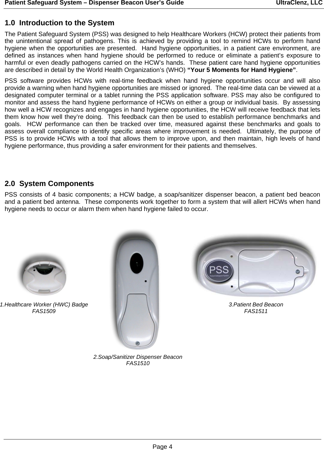 Patient Safeguard System – Dispenser Beacon User’s Guide                                                     UltraClenz, LLC Page 4 1.Healthcare Worker (HWC) Badge FAS1509 1.0  Introduction to the System The Patient Safeguard System (PSS) was designed to help Healthcare Workers (HCW) protect their patients from the unintentional spread of pathogens. This is achieved by providing a tool to remind HCWs to perform hand hygiene when the opportunities are presented.  Hand hygiene opportunities, in a patient care environment, are defined as instances when hand hygiene should be performed to reduce or eliminate a patient’s exposure to harmful or even deadly pathogens carried on the HCW’s hands.  These patient care hand hygiene opportunities are described in detail by the World Health Organization’s (WHO) “Your 5 Moments for Hand Hygiene”.   PSS software provides HCWs with real-time feedback when hand hygiene opportunities occur and will also provide a warning when hand hygiene opportunities are missed or ignored.  The real-time data can be viewed at a designated computer terminal or a tablet running the PSS application software. PSS may also be configured to monitor and assess the hand hygiene performance of HCWs on either a group or individual basis.  By assessing how well a HCW recognizes and engages in hand hygiene opportunities, the HCW will receive feedback that lets them know how well they’re doing.  This feedback can then be used to establish performance benchmarks and goals.  HCW performance can then be tracked over time, measured against these benchmarks and goals to assess overall compliance to identify specific areas where improvement is needed.  Ultimately, the purpose of PSS is to provide HCWs with a tool that allows them to improve upon, and then maintain, high levels of hand hygiene performance, thus providing a safer environment for their patients and themselves.   2.0  System Components  PSS consists of 4 basic components; a HCW badge, a soap/sanitizer dispenser beacon, a patient bed beacon and a patient bed antenna.  These components work together to form a system that will allert HCWs when hand hygiene needs to occur or alarm them when hand hygiene failed to occur.                        3.Patient Bed Beacon FAS1511 2.Soap/Sanitizer Dispenser Beacon FAS1510 