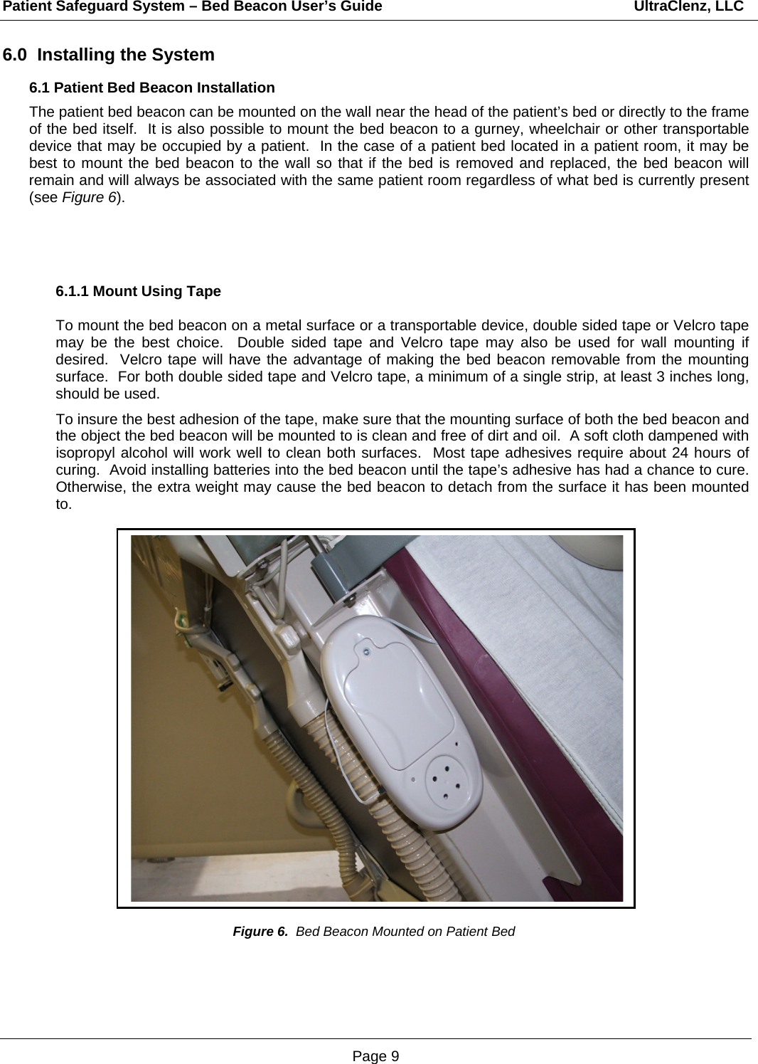 Patient Safeguard System – Bed Beacon User’s Guide                                                             UltraClenz, LLC Page 9 6.0  Installing the System 6.1 Patient Bed Beacon Installation The patient bed beacon can be mounted on the wall near the head of the patient’s bed or directly to the frame of the bed itself.  It is also possible to mount the bed beacon to a gurney, wheelchair or other transportable device that may be occupied by a patient.  In the case of a patient bed located in a patient room, it may be best to mount the bed beacon to the wall so that if the bed is removed and replaced, the bed beacon will remain and will always be associated with the same patient room regardless of what bed is currently present (see Figure 6).      6.1.1 Mount Using Tape  To mount the bed beacon on a metal surface or a transportable device, double sided tape or Velcro tape may be the best choice.  Double sided tape and Velcro tape may also be used for wall mounting if desired.  Velcro tape will have the advantage of making the bed beacon removable from the mounting surface.  For both double sided tape and Velcro tape, a minimum of a single strip, at least 3 inches long, should be used.    To insure the best adhesion of the tape, make sure that the mounting surface of both the bed beacon and the object the bed beacon will be mounted to is clean and free of dirt and oil.  A soft cloth dampened with isopropyl alcohol will work well to clean both surfaces.  Most tape adhesives require about 24 hours of curing.  Avoid installing batteries into the bed beacon until the tape’s adhesive has had a chance to cure.  Otherwise, the extra weight may cause the bed beacon to detach from the surface it has been mounted to.                               Figure 6.  Bed Beacon Mounted on Patient Bed 