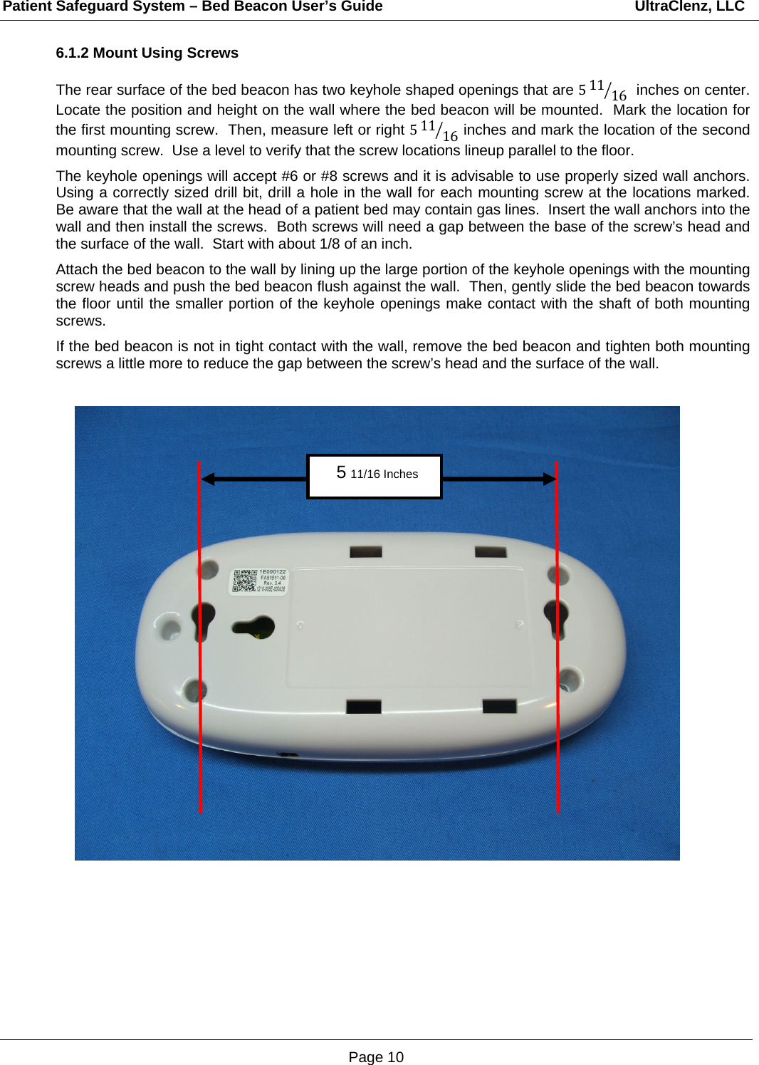 Patient Safeguard System – Bed Beacon User’s Guide                                                             UltraClenz, LLC Page 10 6.1.2 Mount Using Screws  The rear surface of the bed beacon has two keyhole shaped openings that are 511 16  inches on center.  Locate the position and height on the wall where the bed beacon will be mounted.  Mark the location for the first mounting screw.  Then, measure left or right 511 16 inches and mark the location of the second mounting screw.  Use a level to verify that the screw locations lineup parallel to the floor.    The keyhole openings will accept #6 or #8 screws and it is advisable to use properly sized wall anchors.  Using a correctly sized drill bit, drill a hole in the wall for each mounting screw at the locations marked.  Be aware that the wall at the head of a patient bed may contain gas lines.  Insert the wall anchors into the wall and then install the screws.  Both screws will need a gap between the base of the screw’s head and the surface of the wall.  Start with about 1/8 of an inch.  Attach the bed beacon to the wall by lining up the large portion of the keyhole openings with the mounting screw heads and push the bed beacon flush against the wall.  Then, gently slide the bed beacon towards the floor until the smaller portion of the keyhole openings make contact with the shaft of both mounting screws.    If the bed beacon is not in tight contact with the wall, remove the bed beacon and tighten both mounting screws a little more to reduce the gap between the screw’s head and the surface of the wall.                  5 11/16 Inches 