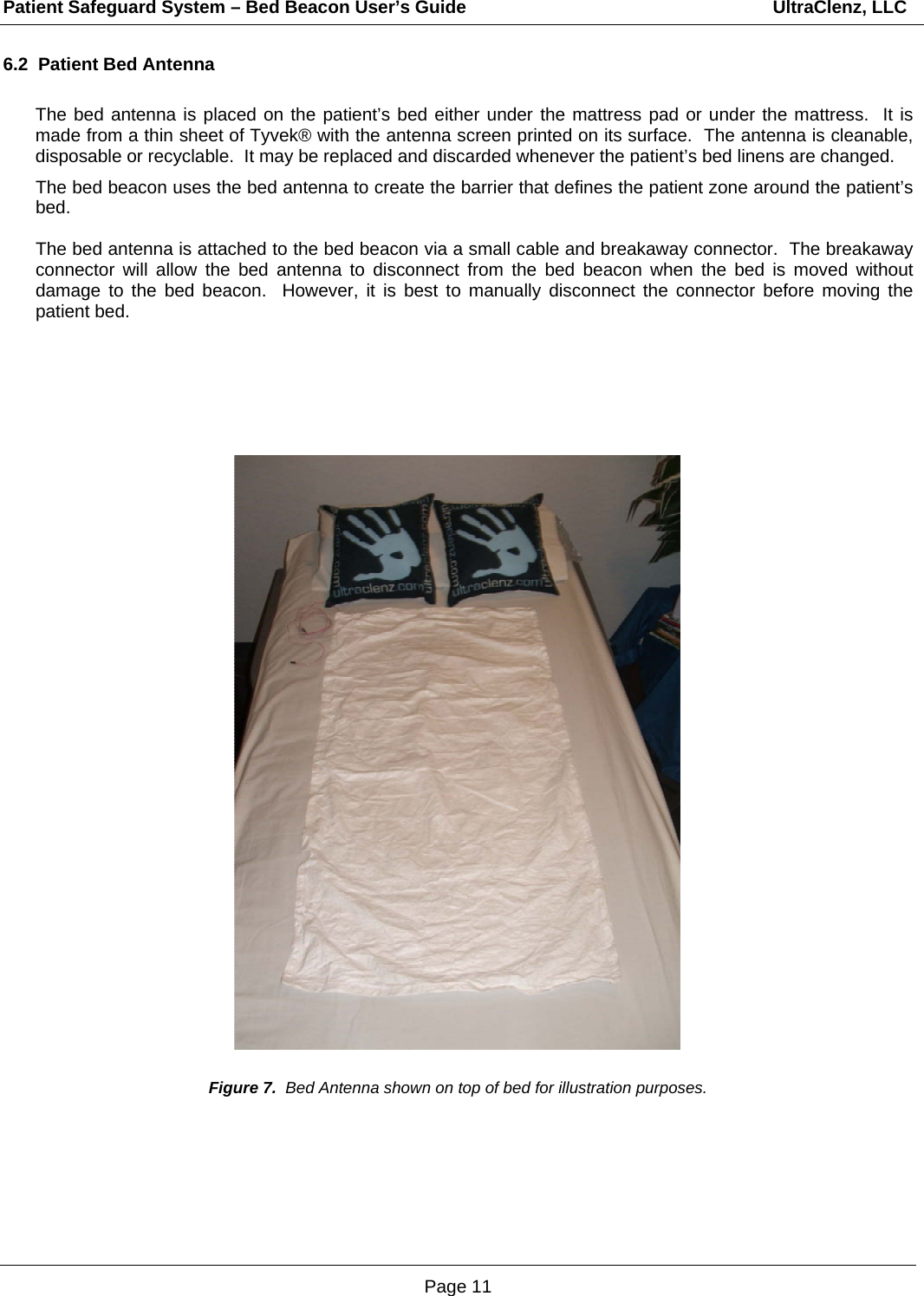 Patient Safeguard System – Bed Beacon User’s Guide                                                             UltraClenz, LLC Page 11 6.2  Patient Bed Antenna  The bed antenna is placed on the patient’s bed either under the mattress pad or under the mattress.  It is made from a thin sheet of Tyvek® with the antenna screen printed on its surface.  The antenna is cleanable, disposable or recyclable.  It may be replaced and discarded whenever the patient’s bed linens are changed.  The bed beacon uses the bed antenna to create the barrier that defines the patient zone around the patient’s bed.    The bed antenna is attached to the bed beacon via a small cable and breakaway connector.  The breakaway connector will allow the bed antenna to disconnect from the bed beacon when the bed is moved without damage to the bed beacon.  However, it is best to manually disconnect the connector before moving the patient bed.                                            Figure 7.  Bed Antenna shown on top of bed for illustration purposes. 