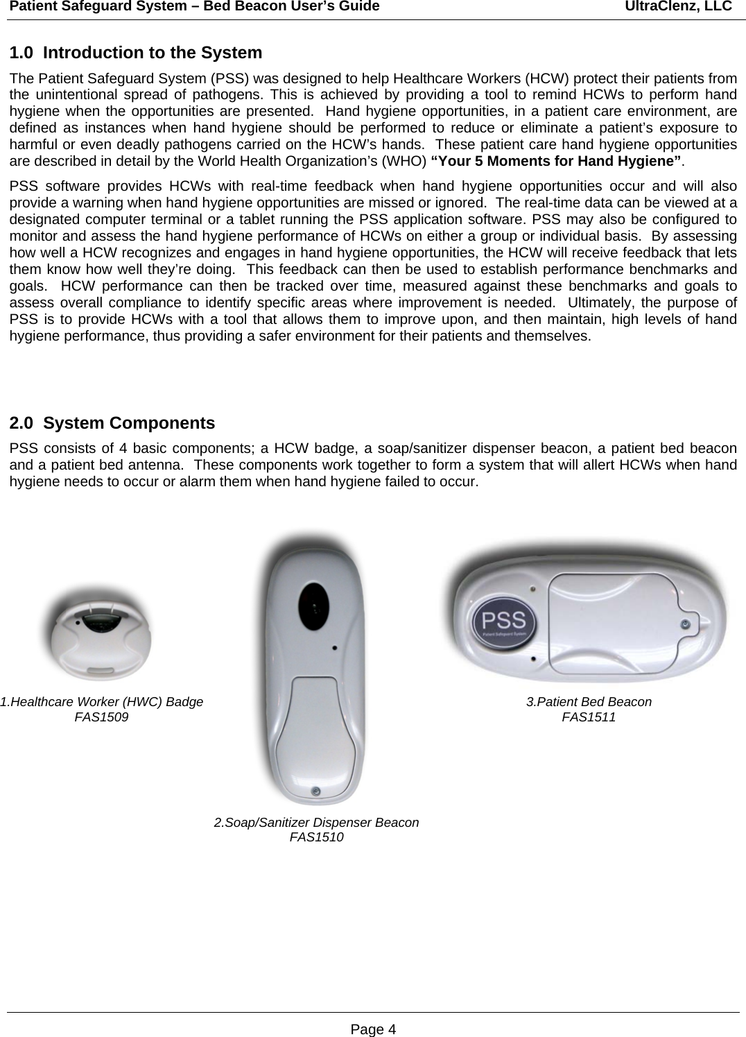 Patient Safeguard System – Bed Beacon User’s Guide                                                             UltraClenz, LLC Page 4 1.Healthcare Worker (HWC) Badge FAS1509 1.0  Introduction to the System The Patient Safeguard System (PSS) was designed to help Healthcare Workers (HCW) protect their patients from the unintentional spread of pathogens. This is achieved by providing a tool to remind HCWs to perform hand hygiene when the opportunities are presented.  Hand hygiene opportunities, in a patient care environment, are defined as instances when hand hygiene should be performed to reduce or eliminate a patient’s exposure to harmful or even deadly pathogens carried on the HCW’s hands.  These patient care hand hygiene opportunities are described in detail by the World Health Organization’s (WHO) “Your 5 Moments for Hand Hygiene”.   PSS software provides HCWs with real-time feedback when hand hygiene opportunities occur and will also provide a warning when hand hygiene opportunities are missed or ignored.  The real-time data can be viewed at a designated computer terminal or a tablet running the PSS application software. PSS may also be configured to monitor and assess the hand hygiene performance of HCWs on either a group or individual basis.  By assessing how well a HCW recognizes and engages in hand hygiene opportunities, the HCW will receive feedback that lets them know how well they’re doing.  This feedback can then be used to establish performance benchmarks and goals.  HCW performance can then be tracked over time, measured against these benchmarks and goals to assess overall compliance to identify specific areas where improvement is needed.  Ultimately, the purpose of PSS is to provide HCWs with a tool that allows them to improve upon, and then maintain, high levels of hand hygiene performance, thus providing a safer environment for their patients and themselves.   2.0  System Components  PSS consists of 4 basic components; a HCW badge, a soap/sanitizer dispenser beacon, a patient bed beacon and a patient bed antenna.  These components work together to form a system that will allert HCWs when hand hygiene needs to occur or alarm them when hand hygiene failed to occur.                        3.Patient Bed Beacon FAS1511 2.Soap/Sanitizer Dispenser Beacon FAS1510 