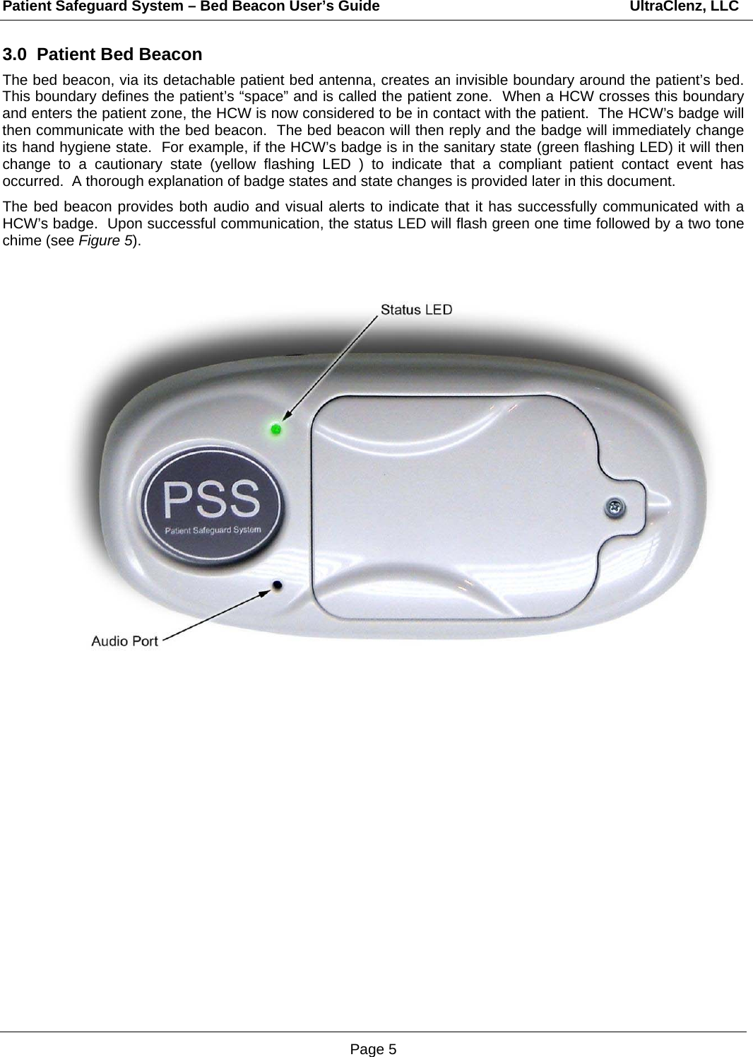 Patient Safeguard System – Bed Beacon User’s Guide                                                             UltraClenz, LLC Page 5 3.0  Patient Bed Beacon The bed beacon, via its detachable patient bed antenna, creates an invisible boundary around the patient’s bed.  This boundary defines the patient’s “space” and is called the patient zone.  When a HCW crosses this boundary and enters the patient zone, the HCW is now considered to be in contact with the patient.  The HCW’s badge will then communicate with the bed beacon.  The bed beacon will then reply and the badge will immediately change its hand hygiene state.  For example, if the HCW’s badge is in the sanitary state (green flashing LED) it will then change to a cautionary state (yellow flashing LED ) to indicate that a compliant patient contact event has occurred.  A thorough explanation of badge states and state changes is provided later in this document.   The bed beacon provides both audio and visual alerts to indicate that it has successfully communicated with a HCW’s badge.  Upon successful communication, the status LED will flash green one time followed by a two tone chime (see Figure 5).                                           