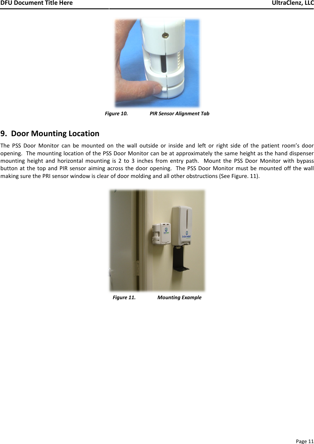 DFU Document Title Here    Figu9.  Door Mounting Location The  PSS  Door  Monitor can  be  mounted  onopening.  The mounting location of the PSS mounting  height  and  horizontal  mounting button at the  top and  PIR sensor aiming acmaking sure the PRI sensor window is clear o    Figure 10. PIR Sensor Alignment Tab   on  the  wall  outside  or  inside  and left  or  right  side  of  thPSS Door Monitor can be at approximately the same heighting  is  2  to  3  inches  from  entry  path.    Mount  the PSS  Doog across the door  opening.    The  PSS Door  Monitor must bear of door molding and all other obstructions (See Figure. 11 Figure 11. Mounting Example    UltraClenz, LLCPage 11 f  the patient  room’s  door ight as the hand dispenser Door  Monitor  with  bypass st be  mounted off the wall e. 11). 