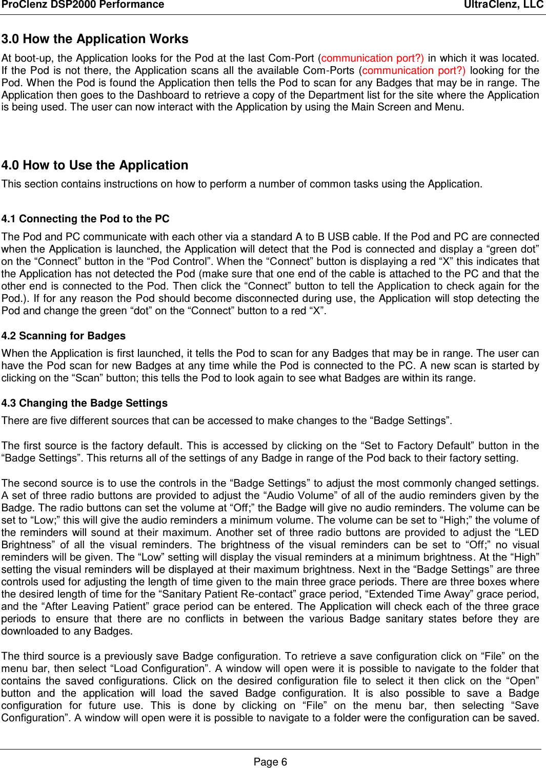 ProClenz DSP2000 Performance                                                                                                     UltraClenz, LLC Page 6 3.0 How the Application Works At boot-up, the Application looks for the Pod at the last Com-Port (communication port?) in which it was located.    If the Pod is not there, the Application scans all the available Com-Ports (communication port?) looking for the Pod. When the Pod is found the Application then tells the Pod to scan for any Badges that may be in range. The Application then goes to the Dashboard to retrieve a copy of the Department list for the site where the Application is being used. The user can now interact with the Application by using the Main Screen and Menu.  4.0 How to Use the Application  This section contains instructions on how to perform a number of common tasks using the Application.  4.1 Connecting the Pod to the PC The Pod and PC communicate with each other via a standard A to B USB cable. If the Pod and PC are connected when the Application is launched, the Application will detect that the Pod is connected and display a “green dot” on the “Connect” button in the “Pod Control”. When the “Connect” button is displaying a red “X” this indicates that the Application has not detected the Pod (make sure that one end of the cable is attached to the PC and that the other end is connected to the Pod. Then click the “Connect” button to tell the Application to check again for the Pod.). If for any reason the Pod should become disconnected during use, the Application will stop detecting the Pod and change the green “dot” on the “Connect” button to a red “X”. 4.2 Scanning for Badges When the Application is first launched, it tells the Pod to scan for any Badges that may be in range. The user can have the Pod scan for new Badges at any time while the Pod is connected to the PC. A new scan is started by clicking on the “Scan” button; this tells the Pod to look again to see what Badges are within its range. 4.3 Changing the Badge Settings There are five different sources that can be accessed to make changes to the “Badge Settings”. The first source is the factory default. This is accessed by clicking on  the “Set  to Factory Default” button in the “Badge Settings”. This returns all of the settings of any Badge in range of the Pod back to their factory setting. The second source is to use the controls in the “Badge Settings” to adjust the most commonly changed settings. A set of three radio buttons are provided to adjust the “Audio Volume” of all of the audio reminders given by the Badge. The radio buttons can set the volume at “Off;” the Badge will give no audio reminders. The volume can be set to “Low;” this will give the audio reminders a minimum volume. The volume can be set to “High;” the volume of the reminders will sound  at  their  maximum.  Another  set  of  three  radio  buttons  are  provided  to  adjust  the  “LED Brightness”  of  all the  visual  reminders.  The  brightness  of  the  visual  reminders  can  be  set  to  “Off;”  no  visual reminders will be given. The “Low” setting will display the visual reminders at a minimum brightness. At the “High” setting the visual reminders will be displayed at their maximum brightness. Next in the “Badge Settings” are three controls used for adjusting the length of time given to the main three grace periods. There are three boxes where the desired length of time for the “Sanitary Patient Re-contact” grace period, “Extended Time Away” grace period, and the “After Leaving Patient” grace period can be entered. The Application will check each of the three grace periods  to  ensure  that  there  are  no  conflicts  in  between  the  various  Badge  sanitary  states  before  they  are downloaded to any Badges. The third source is a previously save Badge configuration. To retrieve a save configuration click on “File” on the menu bar, then select “Load Configuration”. A window will open were it is possible to navigate to the folder that contains  the saved  configurations.  Click  on  the  desired  configuration  file  to  select  it  then  click  on  the  “Open” button  and  the  application  will  load  the  saved  Badge  configuration.  It  is  also  possible  to  save  a  Badge configuration  for  future  use.  This  is  done  by  clicking  on  “File”  on  the  menu  bar,  then  selecting  “Save Configuration”. A window will open were it is possible to navigate to a folder were the configuration can be saved. 