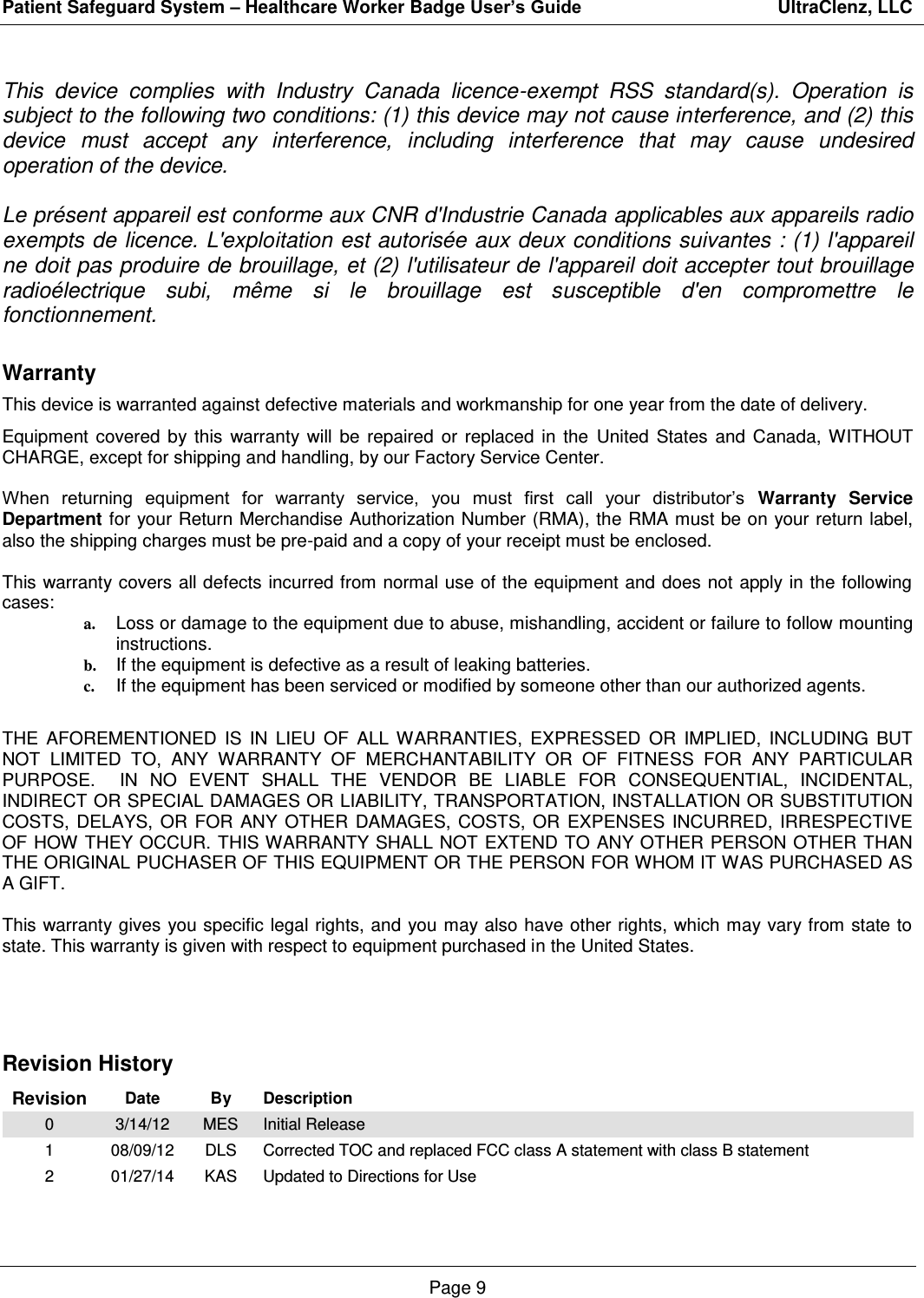 Patient Safeguard System – Healthcare Worker Badge User’s Guide                                       UltraClenz, LLC Page 9  This  device  complies  with  Industry  Canada  licence-exempt  RSS  standard(s).  Operation  is subject to the following two conditions: (1) this device may not cause interference, and (2) this device  must  accept  any  interference,  including  interference  that  may  cause  undesired operation of the device.   Le présent appareil est conforme aux CNR d&apos;Industrie Canada applicables aux appareils radio exempts de licence. L&apos;exploitation est autorisée aux deux conditions suivantes : (1) l&apos;appareil ne doit pas produire de brouillage, et (2) l&apos;utilisateur de l&apos;appareil doit accepter tout brouillage radioélectrique  subi,  même  si  le  brouillage  est  susceptible  d&apos;en  compromettre  le fonctionnement. Warranty This device is warranted against defective materials and workmanship for one year from the date of delivery. Equipment  covered  by  this  warranty  will  be  repaired  or  replaced  in  the  United  States  and  Canada,  WITHOUT CHARGE, except for shipping and handling, by our Factory Service Center.  When  returning  equipment  for  warranty  service,  you  must  first  call  your  distributor’s  Warranty Service Department for your Return Merchandise Authorization Number (RMA), the RMA must be on your return label, also the shipping charges must be pre-paid and a copy of your receipt must be enclosed.  This warranty covers all defects incurred from normal use of the equipment and does not apply in the following cases: a. Loss or damage to the equipment due to abuse, mishandling, accident or failure to follow mounting instructions. b. If the equipment is defective as a result of leaking batteries. c. If the equipment has been serviced or modified by someone other than our authorized agents.  THE  AFOREMENTIONED  IS  IN  LIEU  OF  ALL  WARRANTIES,  EXPRESSED  OR  IMPLIED,  INCLUDING  BUT NOT  LIMITED  TO,  ANY  WARRANTY  OF  MERCHANTABILITY  OR  OF  FITNESS  FOR  ANY  PARTICULAR PURPOSE.    IN  NO  EVENT  SHALL  THE  VENDOR  BE  LIABLE  FOR  CONSEQUENTIAL,  INCIDENTAL, INDIRECT OR SPECIAL DAMAGES OR LIABILITY, TRANSPORTATION, INSTALLATION OR SUBSTITUTION COSTS,  DELAYS,  OR  FOR  ANY  OTHER  DAMAGES,  COSTS,  OR  EXPENSES  INCURRED,  IRRESPECTIVE OF HOW THEY OCCUR.  THIS WARRANTY SHALL NOT EXTEND TO ANY OTHER PERSON OTHER THAN THE ORIGINAL PUCHASER OF THIS EQUIPMENT OR THE PERSON FOR WHOM IT WAS PURCHASED AS A GIFT.  This warranty gives you specific legal rights, and  you may also have other rights, which may vary from state to state. This warranty is given with respect to equipment purchased in the United States.    Revision History Revision Date By Description 0 3/14/12 MES Initial Release 1 08/09/12 DLS Corrected TOC and replaced FCC class A statement with class B statement 2 01/27/14 KAS Updated to Directions for Use   