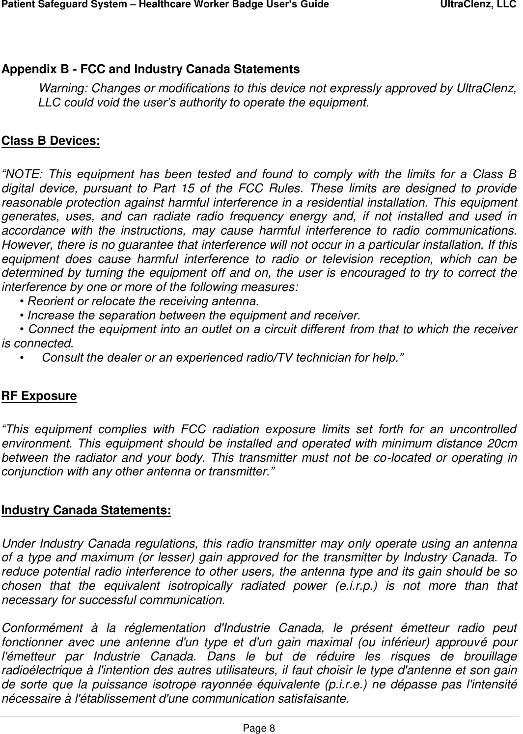 Patient Safeguard System – Healthcare Worker Badge User’s Guide                                       UltraClenz, LLC Page 8  Appendix B - FCC and Industry Canada Statements Warning: Changes or modifications to this device not expressly approved by UltraClenz, LLC could void the user’s authority to operate the equipment.  Class B Devices:  “NOTE:  This  equipment  has  been  tested  and  found  to  comply  with  the  limits  for  a  Class  B digital  device,  pursuant  to  Part  15  of  the  FCC  Rules.  These  limits  are  designed  to  provide reasonable protection against harmful interference in a residential installation. This equipment generates,  uses,  and  can  radiate  radio  frequency  energy  and,  if  not  installed  and  used  in accordance  with the  instructions,  may  cause  harmful  interference  to  radio  communications. However, there is no guarantee that interference will not occur in a particular installation. If this equipment  does  cause  harmful  interference  to  radio  or  television  reception,  which  can  be determined by turning the equipment off and on, the user is encouraged to try to correct the interference by one or more of the following measures:   • Reorient or relocate the receiving antenna.  • Increase the separation between the equipment and receiver.  • Connect the equipment into an outlet on a circuit different from that to which the receiver is connected.  •  Consult the dealer or an experienced radio/TV technician for help.”    RF Exposure  “This  equipment  complies  with  FCC  radiation  exposure  limits  set  forth  for  an  uncontrolled environment. This  equipment should be installed and  operated with  minimum distance 20cm between  the radiator and  your body.  This  transmitter  must not  be  co-located  or operating in conjunction with any other antenna or transmitter.”  Industry Canada Statements:  Under Industry Canada regulations, this radio transmitter may only operate using an antenna of a type and maximum (or lesser) gain approved for the transmitter by Industry Canada. To reduce potential radio interference to other users, the antenna type and its gain should be so chosen  that  the  equivalent  isotropically  radiated  power  (e.i.r.p.)  is  not  more  than  that necessary for successful communication.  Conformément  à  la  réglementation  d&apos;Industrie  Canada,  le  présent  émetteur  radio  peut fonctionner  avec  une  antenne  d&apos;un  type  et  d&apos;un  gain  maximal  (ou  inférieur)  approuvé  pour l&apos;émetteur  par  Industrie  Canada.  Dans  le  but  de  réduire  les  risques  de  brouillage radioélectrique à l&apos;intention des autres utilisateurs, il faut choisir le type d&apos;antenne et son gain de  sorte que  la  puissance  isotrope rayonnée  équivalente  (p.i.r.e.)  ne  dépasse pas  l&apos;intensité nécessaire à l&apos;établissement d&apos;une communication satisfaisante. 