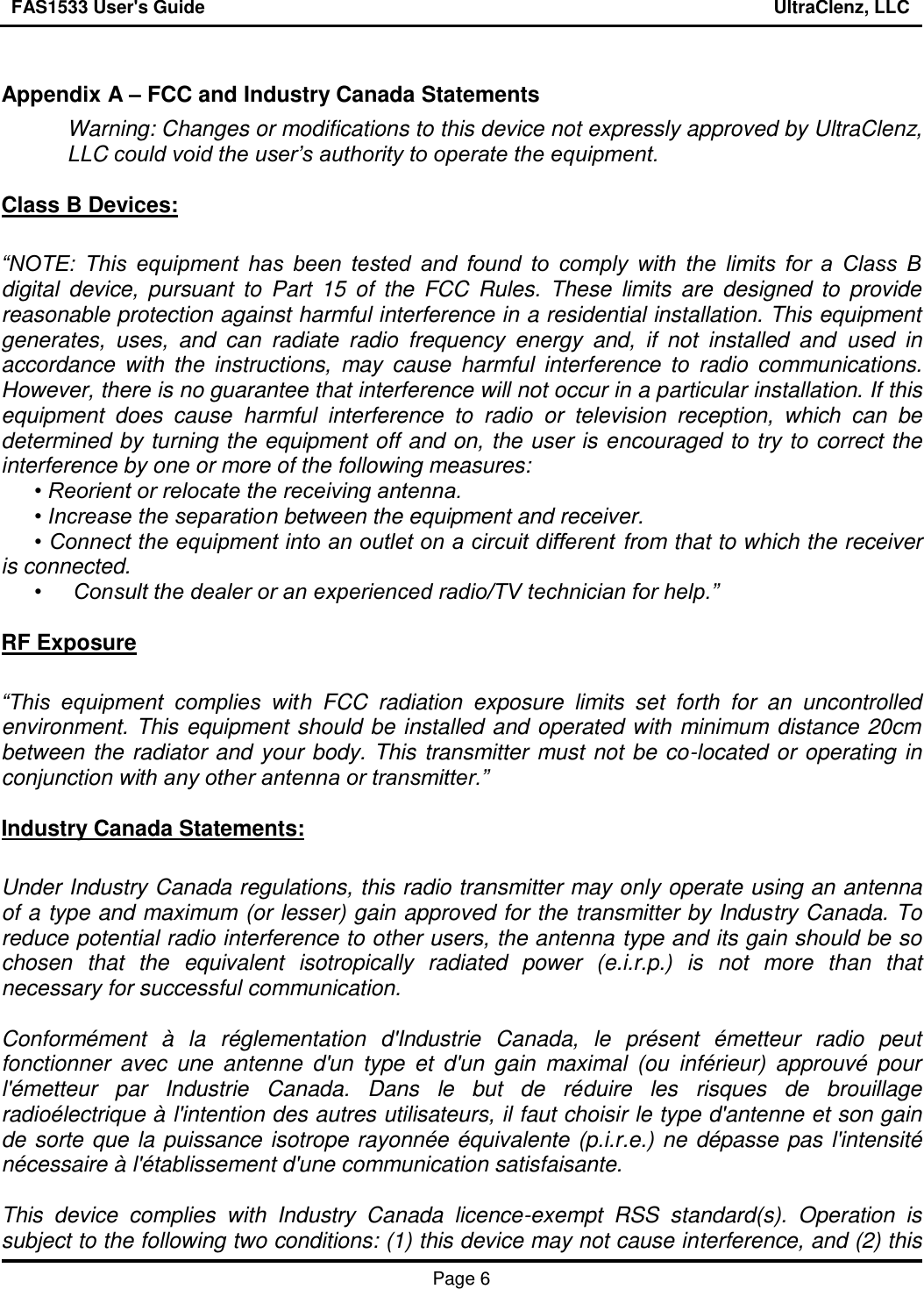FAS1533 User&apos;s Guide                                                                                                                UltraClenz, LLC   Page 6   Appendix A – FCC and Industry Canada Statements Warning: Changes or modifications to this device not expressly approved by UltraClenz, LLC could void the user’s authority to operate the equipment.  Class B Devices:  “NOTE:  This  equipment  has  been  tested  and  found  to  comply  with  the  limits  for  a  Class  B digital  device,  pursuant  to  Part  15  of  the  FCC  Rules.  These  limits  are  designed  to  provide reasonable protection against harmful interference in a residential installation. This equipment generates,  uses,  and  can  radiate  radio  frequency  energy  and,  if  not  installed  and  used  in accordance  with the  instructions,  may  cause  harmful  interference  to  radio  communications. However, there is no guarantee that interference will not occur in a particular installation. If this equipment  does  cause  harmful  interference  to  radio  or  television  reception,  which  can  be determined by turning the equipment off and on, the user is encouraged to try to correct the interference by one or more of the following measures:   • Reorient or relocate the receiving antenna.  • Increase the separation between the equipment and receiver.  • Connect the equipment into an outlet on a circuit different from that to which the receiver is connected.  •  Consult the dealer or an experienced radio/TV technician for help.”    RF Exposure  “This  equipment  complies  with  FCC  radiation  exposure  limits  set  forth  for  an  uncontrolled environment. This equipment should be installed and operated with minimum distance 20cm between the radiator and your body. This transmitter must not be co-located or operating in conjunction with any other antenna or transmitter.”  Industry Canada Statements:  Under Industry Canada regulations, this radio transmitter may only operate using an antenna of a type and maximum (or lesser) gain approved for the transmitter by Industry Canada. To reduce potential radio interference to other users, the antenna type and its gain should be so chosen  that  the  equivalent  isotropically  radiated  power  (e.i.r.p.)  is  not  more  than  that necessary for successful communication.  Conformément  à  la  réglementation  d&apos;Industrie  Canada,  le  présent  émetteur  radio  peut fonctionner  avec  une  antenne  d&apos;un  type  et  d&apos;un  gain  maximal  (ou  inférieur)  approuvé  pour l&apos;émetteur  par  Industrie  Canada.  Dans  le  but  de  réduire  les  risques  de  brouillage radioélectrique à l&apos;intention des autres utilisateurs, il faut choisir le type d&apos;antenne et son gain de sorte que la puissance isotrope rayonnée équivalente (p.i.r.e.) ne dépasse pas l&apos;intensité nécessaire à l&apos;établissement d&apos;une communication satisfaisante.  This  device  complies  with  Industry  Canada  licence-exempt  RSS  standard(s).  Operation  is subject to the following two conditions: (1) this device may not cause interference, and (2) this 