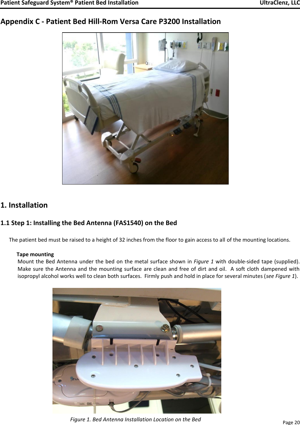 Patient Safeguard System® Patient Bed Installation   UltraClenz, LLC       Page 20  Appendix C - Patient Bed Hill-Rom Versa Care P3200 Installation                        1. Installation 1.1 Step 1: Installing the Bed Antenna (FAS1540) on the Bed  The patient bed must be raised to a height of 32 inches from the floor to gain access to all of the mounting locations.                Tape mounting Mount the Bed Antenna  under the bed on the metal surface shown  in Figure 1  with double-sided tape (supplied).  Make sure  the Antenna and the mounting surface  are clean  and  free of dirt  and oil.    A soft cloth dampened with isopropyl alcohol works well to clean both surfaces.  Firmly push and hold in place for several minutes (see Figure 1).                Figure 1. Bed Antenna Installation Location on the Bed 