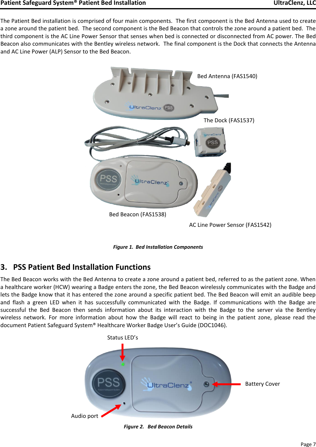 Patient Safeguard System® Patient Bed Installation   UltraClenz, LLC       Page 7  The Patient Bed installation is comprised of four main components.  The first component is the Bed Antenna used to create a zone around the patient bed.  The second component is the Bed Beacon that controls the zone around a patient bed.  The third component is the AC Line Power Sensor that senses when bed is connected or disconnected from AC power. The Bed Beacon also communicates with the Bentley wireless network.  The final component is the Dock that connects the Antenna and AC Line Power (ALP) Sensor to the Bed Beacon.                  Figure 1. Bed Installation Components  3.   PSS Patient Bed Installation Functions  The Bed Beacon works with the Bed Antenna to create a zone around a patient bed, referred to as the patient zone. When a healthcare worker (HCW) wearing a Badge enters the zone, the Bed Beacon wirelessly communicates with the Badge and lets the Badge know that it has entered the zone around a specific patient bed. The Bed Beacon will emit an audible beep and  flash  a  green  LED  when  it  has  successfully  communicated  with  the  Badge.  If  communications  with  the  Badge  are successful  the  Bed  Beacon  then  sends  information  about  its  interaction  with  the  Badge  to  the  server  via  the  Bentley wireless  network.  For  more  information  about  how  the  Badge  will  react  to  being  in  the  patient  zone,  please  read  the document Patient Safeguard System® Healthcare Worker Badge User’s Guide (DOC1046).    Figure 2.  Bed Beacon Details Bed Antenna (FAS1540) The Dock (FAS1537) Status LED’s Audio port Battery Cover AC Line Power Sensor (FAS1542) Bed Beacon (FAS1538) AC Line Power Sensor (FAS1542) Bed Antenna (FAS1540) 