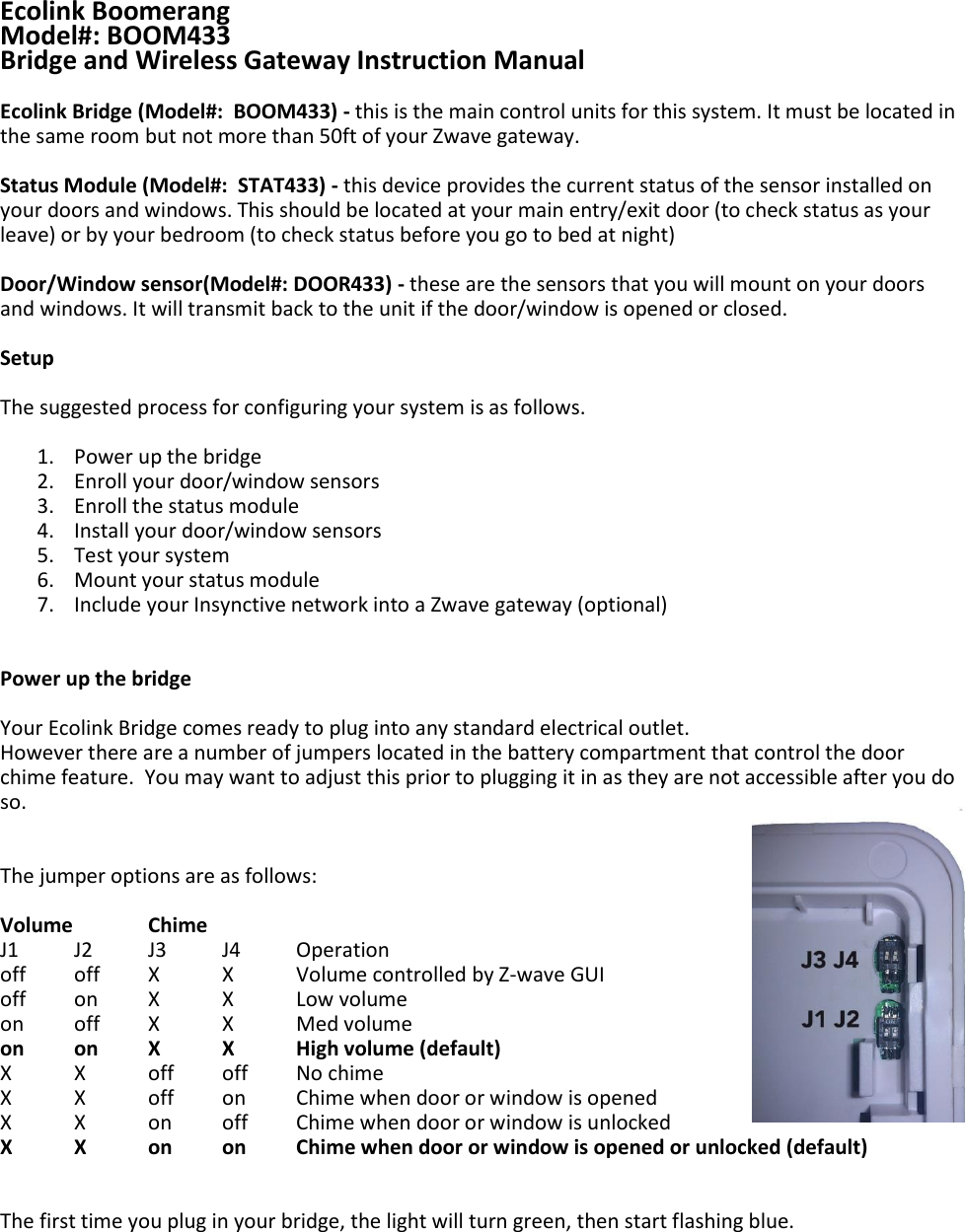     Ecolink Boomerang Model#: BOOM433 Bridge and Wireless Gateway Instruction Manual  Ecolink Bridge (Model#:  BOOM433) - this is the main control units for this system. It must be located in the same room but not more than 50ft of your Zwave gateway.  Status Module (Model#:  STAT433) - this device provides the current status of the sensor installed on your doors and windows. This should be located at your main entry/exit door (to check status as your leave) or by your bedroom (to check status before you go to bed at night)  Door/Window sensor(Model#: DOOR433) - these are the sensors that you will mount on your doors and windows. It will transmit back to the unit if the door/window is opened or closed.   Setup  The suggested process for configuring your system is as follows.  1. Power up the bridge 2. Enroll your door/window sensors 3. Enroll the status module 4. Install your door/window sensors 5. Test your system 6. Mount your status module 7. Include your Insynctive network into a Zwave gateway (optional)   Power up the bridge  Your Ecolink Bridge comes ready to plug into any standard electrical outlet. However there are a number of jumpers located in the battery compartment that control the door chime feature.  You may want to adjust this prior to plugging it in as they are not accessible after you do so.   The jumper options are as follows:   Volume   Chime   J1 J2 J3 J4  Operation off  off  X  X  Volume controlled by Z-wave GUI off  on  X  X  Low volume on  off  X  X  Med volume on on  X  X  High volume (default) X  X  off  off  No chime X  X  off  on  Chime when door or window is opened X  X  on  off  Chime when door or window is unlocked X  X  on on  Chime when door or window is opened or unlocked (default)   The first time you plug in your bridge, the light will turn green, then start flashing blue.  