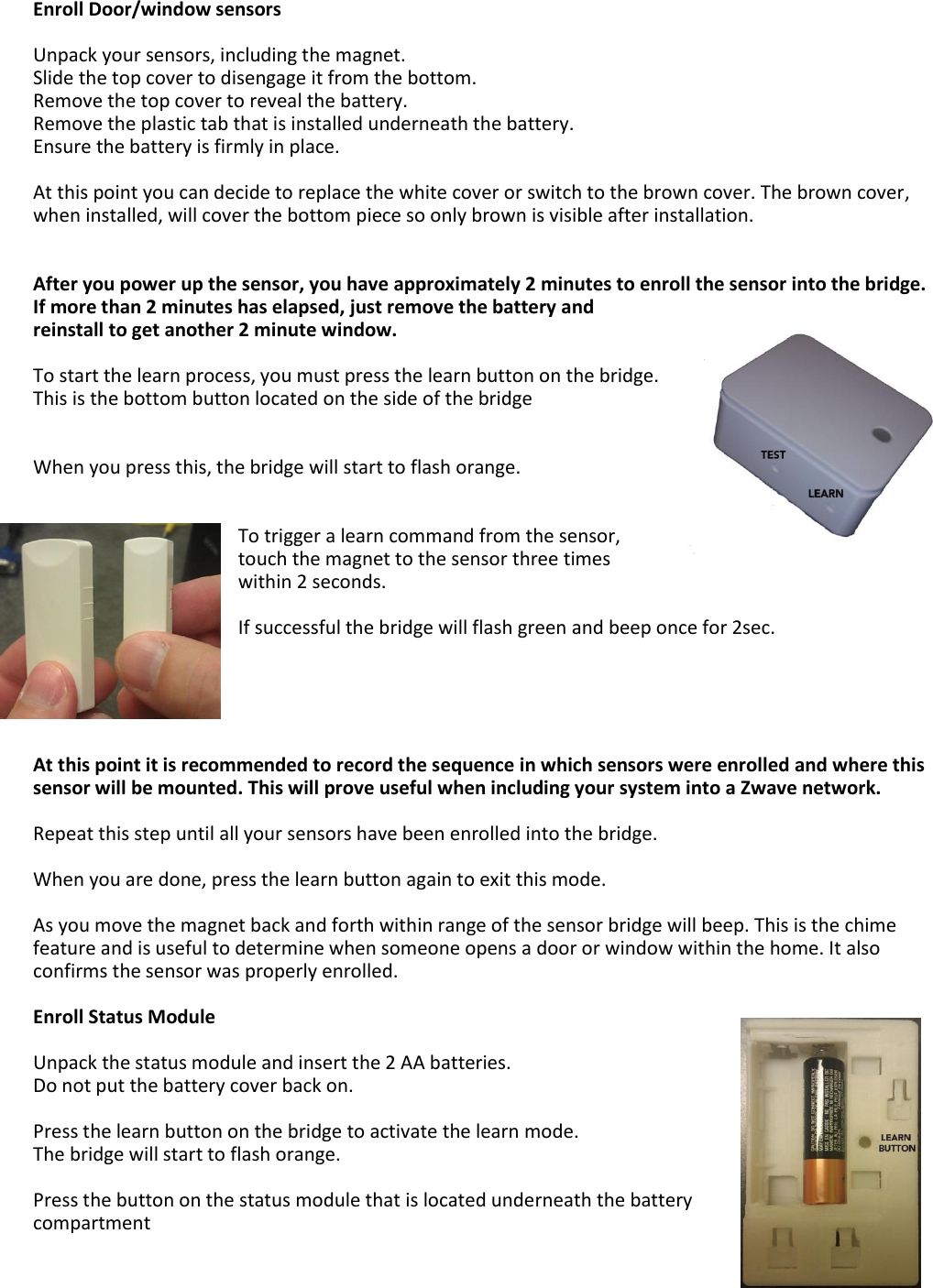 Enroll Door/window sensors  Unpack your sensors, including the magnet. Slide the top cover to disengage it from the bottom.  Remove the top cover to reveal the battery.  Remove the plastic tab that is installed underneath the battery.  Ensure the battery is firmly in place.  At this point you can decide to replace the white cover or switch to the brown cover. The brown cover, when installed, will cover the bottom piece so only brown is visible after installation.   After you power up the sensor, you have approximately 2 minutes to enroll the sensor into the bridge. If more than 2 minutes has elapsed, just remove the battery and reinstall to get another 2 minute window.  To start the learn process, you must press the learn button on the bridge. This is the bottom button located on the side of the bridge    When you press this, the bridge will start to flash orange.   To trigger a learn command from the sensor, touch the magnet to the sensor three times within 2 seconds.   If successful the bridge will flash green and beep once for 2sec.      At this point it is recommended to record the sequence in which sensors were enrolled and where this sensor will be mounted. This will prove useful when including your system into a Zwave network.  Repeat this step until all your sensors have been enrolled into the bridge.  When you are done, press the learn button again to exit this mode.   As you move the magnet back and forth within range of the sensor bridge will beep. This is the chime feature and is useful to determine when someone opens a door or window within the home. It also confirms the sensor was properly enrolled.    Enroll Status Module  Unpack the status module and insert the 2 AA batteries.  Do not put the battery cover back on.  Press the learn button on the bridge to activate the learn mode. The bridge will start to flash orange.  Press the button on the status module that is located underneath the battery compartment  