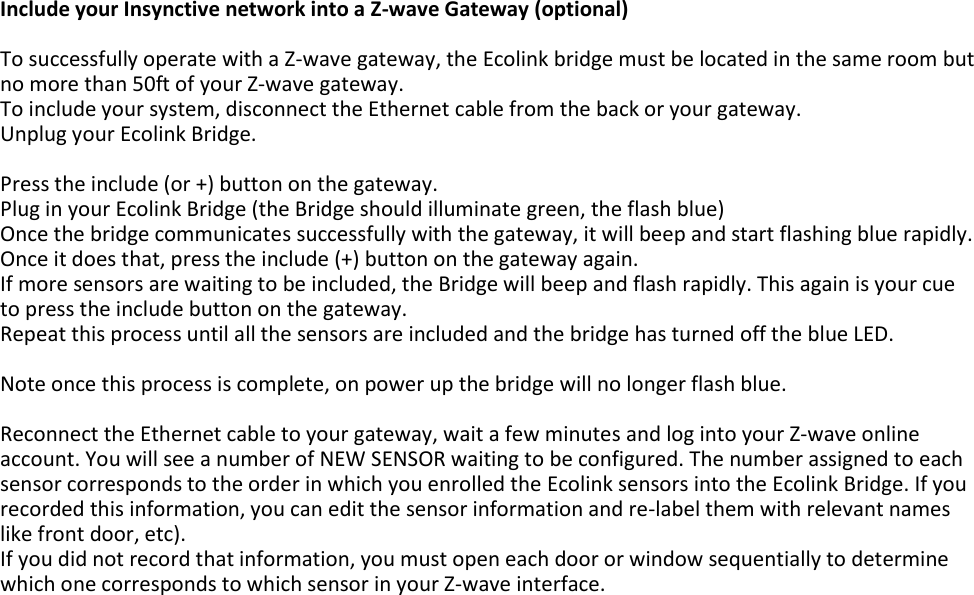 Include your Insynctive network into a Z-wave Gateway (optional)  To successfully operate with a Z-wave gateway, the Ecolink bridge must be located in the same room but no more than 50ft of your Z-wave gateway. To include your system, disconnect the Ethernet cable from the back or your gateway. Unplug your Ecolink Bridge.  Press the include (or +) button on the gateway. Plug in your Ecolink Bridge (the Bridge should illuminate green, the flash blue) Once the bridge communicates successfully with the gateway, it will beep and start flashing blue rapidly. Once it does that, press the include (+) button on the gateway again. If more sensors are waiting to be included, the Bridge will beep and flash rapidly. This again is your cue to press the include button on the gateway. Repeat this process until all the sensors are included and the bridge has turned off the blue LED.  Note once this process is complete, on power up the bridge will no longer flash blue.  Reconnect the Ethernet cable to your gateway, wait a few minutes and log into your Z-wave online account. You will see a number of NEW SENSOR waiting to be configured. The number assigned to each sensor corresponds to the order in which you enrolled the Ecolink sensors into the Ecolink Bridge. If you recorded this information, you can edit the sensor information and re-label them with relevant names like front door, etc). If you did not record that information, you must open each door or window sequentially to determine which one corresponds to which sensor in your Z-wave interface.      