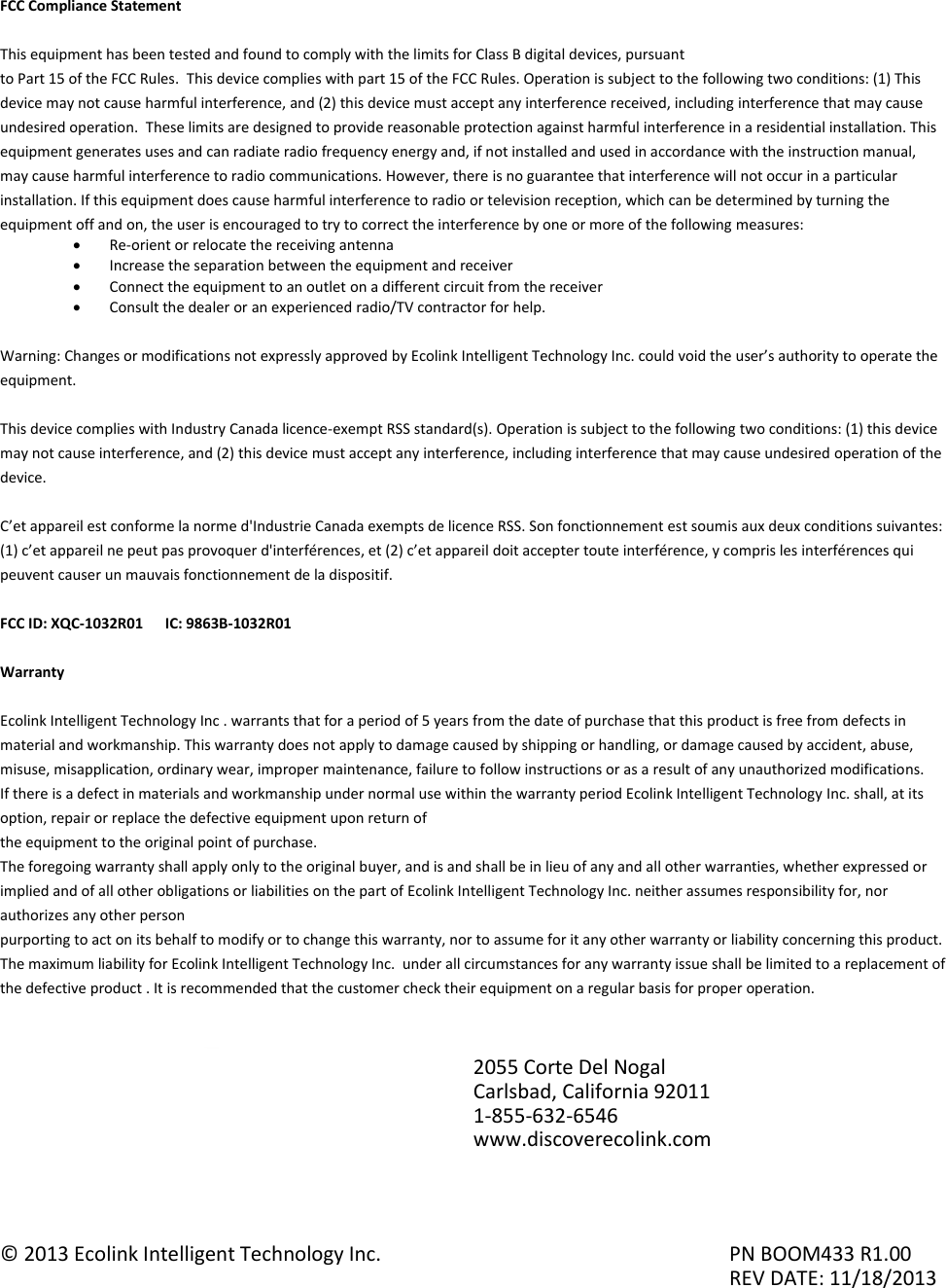 FCC Compliance Statement  This equipment has been tested and found to comply with the limits for Class B digital devices, pursuant to Part 15 of the FCC Rules.  This device complies with part 15 of the FCC Rules. Operation is subject to the following two conditions: (1) This device may not cause harmful interference, and (2) this device must accept any interference received, including interference that may cause undesired operation.  These limits are designed to provide reasonable protection against harmful interference in a residential installation. This equipment generates uses and can radiate radio frequency energy and, if not installed and used in accordance with the instruction manual, may cause harmful interference to radio communications. However, there is no guarantee that interference will not occur in a particular installation. If this equipment does cause harmful interference to radio or television reception, which can be determined by turning the equipment off and on, the user is encouraged to try to correct the interference by one or more of the following measures:  Re-orient or relocate the receiving antenna  Increase the separation between the equipment and receiver  Connect the equipment to an outlet on a different circuit from the receiver  Consult the dealer or an experienced radio/TV contractor for help.  Warning: Changes or modifications not expressly approved by Ecolink Intelligent Technology Inc. could void the user’s authority to operate the equipment.  This device complies with Industry Canada licence-exempt RSS standard(s). Operation is subject to the following two conditions: (1) this device may not cause interference, and (2) this device must accept any interference, including interference that may cause undesired operation of the device.  C’et appareil est conforme la norme d&apos;Industrie Canada exempts de licence RSS. Son fonctionnement est soumis aux deux conditions suivantes: (1) c’et appareil ne peut pas provoquer d&apos;interférences, et (2) c’et appareil doit accepter toute interférence, y compris les interférences qui peuvent causer un mauvais fonctionnement de la dispositif.  FCC ID: XQC-1032R01      IC: 9863B-1032R01  Warranty  Ecolink Intelligent Technology Inc . warrants that for a period of 5 years from the date of purchase that this product is free from defects in material and workmanship. This warranty does not apply to damage caused by shipping or handling, or damage caused by accident, abuse, misuse, misapplication, ordinary wear, improper maintenance, failure to follow instructions or as a result of any unauthorized modifications. If there is a defect in materials and workmanship under normal use within the warranty period Ecolink Intelligent Technology Inc. shall, at its option, repair or replace the defective equipment upon return of the equipment to the original point of purchase. The foregoing warranty shall apply only to the original buyer, and is and shall be in lieu of any and all other warranties, whether expressed or implied and of all other obligations or liabilities on the part of Ecolink Intelligent Technology Inc. neither assumes responsibility for, nor authorizes any other person purporting to act on its behalf to modify or to change this warranty, nor to assume for it any other warranty or liability concerning this product. The maximum liability for Ecolink Intelligent Technology Inc.  under all circumstances for any warranty issue shall be limited to a replacement of the defective product . It is recommended that the customer check their equipment on a regular basis for proper operation.           © 2013 Ecolink Intelligent Technology Inc.          PN BOOM433 R1.00                     REV DATE: 11/18/2013 2055 Corte Del Nogal Carlsbad, California 92011 1-855-632-6546 www.discoverecolink.com 