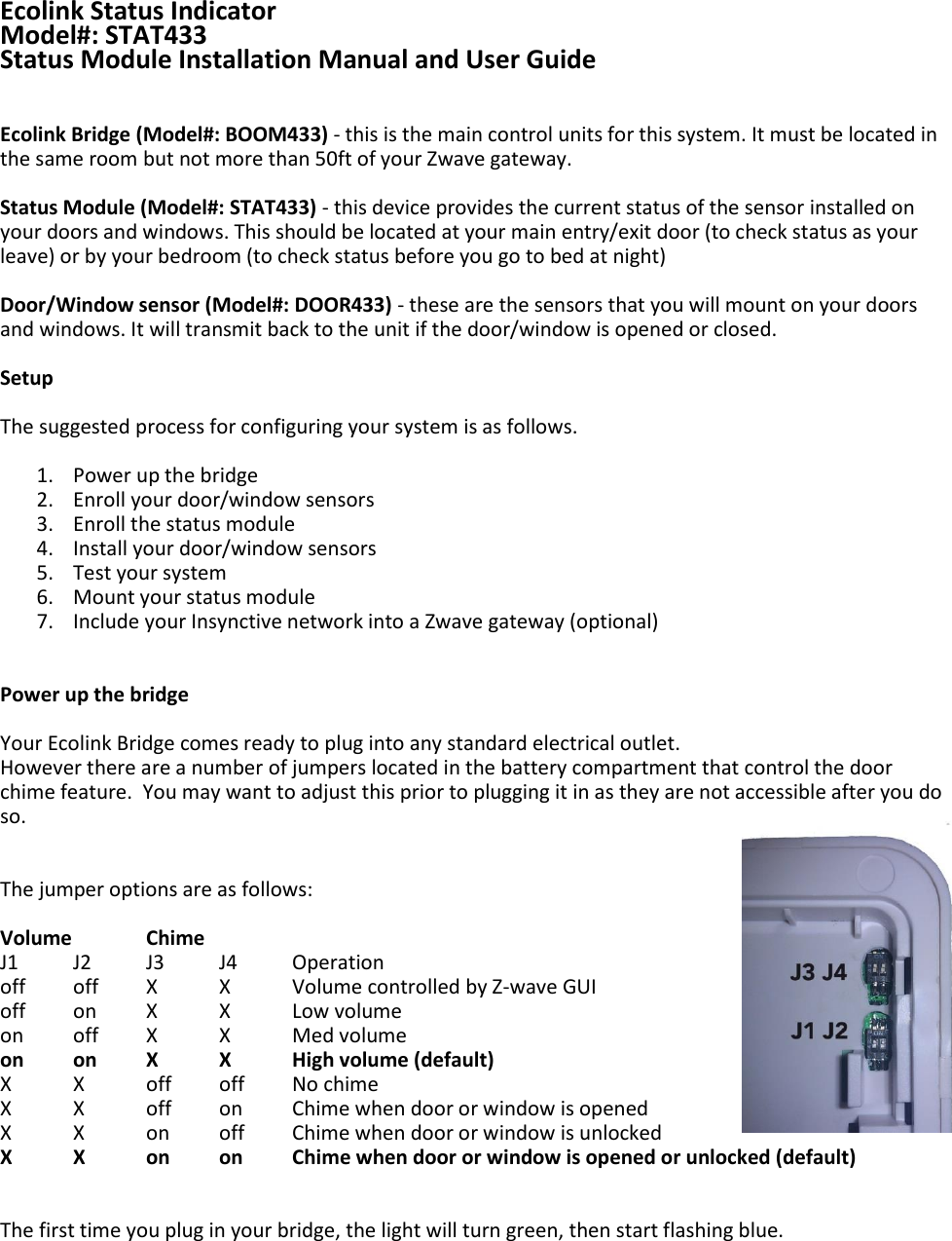 Ecolink Status Indicator Model#: STAT433 Status Module Installation Manual and User Guide   Ecolink Bridge (Model#: BOOM433) - this is the main control units for this system. It must be located in the same room but not more than 50ft of your Zwave gateway.  Status Module (Model#: STAT433) - this device provides the current status of the sensor installed on your doors and windows. This should be located at your main entry/exit door (to check status as your leave) or by your bedroom (to check status before you go to bed at night)  Door/Window sensor (Model#: DOOR433) - these are the sensors that you will mount on your doors and windows. It will transmit back to the unit if the door/window is opened or closed.   Setup  The suggested process for configuring your system is as follows.  1. Power up the bridge 2. Enroll your door/window sensors 3. Enroll the status module 4. Install your door/window sensors 5. Test your system 6. Mount your status module 7. Include your Insynctive network into a Zwave gateway (optional)   Power up the bridge  Your Ecolink Bridge comes ready to plug into any standard electrical outlet. However there are a number of jumpers located in the battery compartment that control the door chime feature.  You may want to adjust this prior to plugging it in as they are not accessible after you do so.   The jumper options are as follows:   Volume   Chime   J1 J2 J3 J4  Operation off  off  X  X  Volume controlled by Z-wave GUI off  on  X  X  Low volume on  off  X  X  Med volume on on  X  X  High volume (default) X  X  off  off  No chime X  X  off  on  Chime when door or window is opened X  X  on  off  Chime when door or window is unlocked X  X  on on  Chime when door or window is opened or unlocked (default)   The first time you plug in your bridge, the light will turn green, then start flashing blue.     