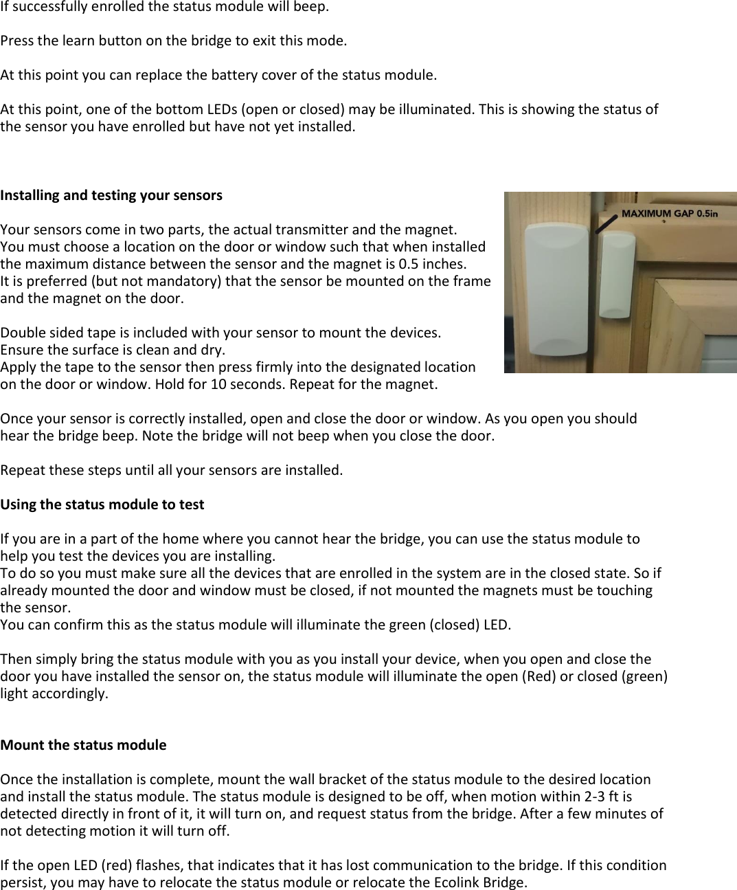 If successfully enrolled the status module will beep.  Press the learn button on the bridge to exit this mode.  At this point you can replace the battery cover of the status module.  At this point, one of the bottom LEDs (open or closed) may be illuminated. This is showing the status of the sensor you have enrolled but have not yet installed.    Installing and testing your sensors  Your sensors come in two parts, the actual transmitter and the magnet. You must choose a location on the door or window such that when installed the maximum distance between the sensor and the magnet is 0.5 inches.  It is preferred (but not mandatory) that the sensor be mounted on the frame and the magnet on the door.   Double sided tape is included with your sensor to mount the devices.  Ensure the surface is clean and dry. Apply the tape to the sensor then press firmly into the designated location on the door or window. Hold for 10 seconds. Repeat for the magnet.    Once your sensor is correctly installed, open and close the door or window. As you open you should hear the bridge beep. Note the bridge will not beep when you close the door.  Repeat these steps until all your sensors are installed.  Using the status module to test  If you are in a part of the home where you cannot hear the bridge, you can use the status module to help you test the devices you are installing. To do so you must make sure all the devices that are enrolled in the system are in the closed state. So if already mounted the door and window must be closed, if not mounted the magnets must be touching the sensor.  You can confirm this as the status module will illuminate the green (closed) LED.  Then simply bring the status module with you as you install your device, when you open and close the door you have installed the sensor on, the status module will illuminate the open (Red) or closed (green) light accordingly.   Mount the status module   Once the installation is complete, mount the wall bracket of the status module to the desired location and install the status module. The status module is designed to be off, when motion within 2-3 ft is detected directly in front of it, it will turn on, and request status from the bridge. After a few minutes of not detecting motion it will turn off.  If the open LED (red) flashes, that indicates that it has lost communication to the bridge. If this condition persist, you may have to relocate the status module or relocate the Ecolink Bridge.   
