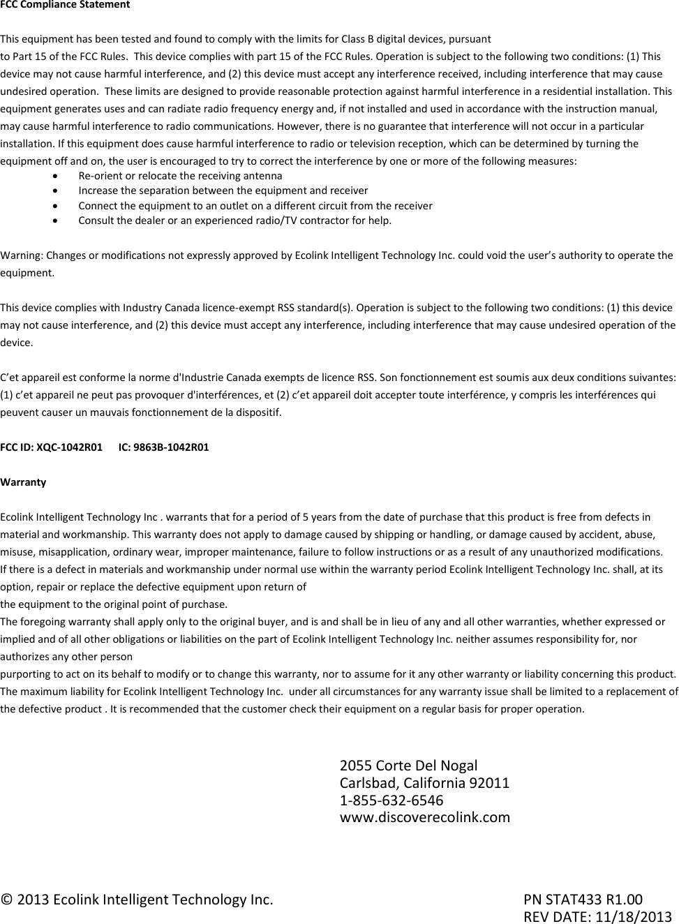FCC Compliance Statement  This equipment has been tested and found to comply with the limits for Class B digital devices, pursuant to Part 15 of the FCC Rules.  This device complies with part 15 of the FCC Rules. Operation is subject to the following two conditions: (1) This device may not cause harmful interference, and (2) this device must accept any interference received, including interference that may cause undesired operation.  These limits are designed to provide reasonable protection against harmful interference in a residential installation. This equipment generates uses and can radiate radio frequency energy and, if not installed and used in accordance with the instruction manual, may cause harmful interference to radio communications. However, there is no guarantee that interference will not occur in a particular installation. If this equipment does cause harmful interference to radio or television reception, which can be determined by turning the equipment off and on, the user is encouraged to try to correct the interference by one or more of the following measures:  Re-orient or relocate the receiving antenna  Increase the separation between the equipment and receiver  Connect the equipment to an outlet on a different circuit from the receiver  Consult the dealer or an experienced radio/TV contractor for help.  Warning: Changes or modifications not expressly approved by Ecolink Intelligent Technology Inc. could void the user’s authority to operate the equipment.  This device complies with Industry Canada licence-exempt RSS standard(s). Operation is subject to the following two conditions: (1) this device may not cause interference, and (2) this device must accept any interference, including interference that may cause undesired operation of the device.  C’et appareil est conforme la norme d&apos;Industrie Canada exempts de licence RSS. Son fonctionnement est soumis aux deux conditions suivantes: (1) c’et appareil ne peut pas provoquer d&apos;interférences, et (2) c’et appareil doit accepter toute interférence, y compris les interférences qui peuvent causer un mauvais fonctionnement de la dispositif.  FCC ID: XQC-1042R01      IC: 9863B-1042R01  Warranty  Ecolink Intelligent Technology Inc . warrants that for a period of 5 years from the date of purchase that this product is free from defects in material and workmanship. This warranty does not apply to damage caused by shipping or handling, or damage caused by accident, abuse, misuse, misapplication, ordinary wear, improper maintenance, failure to follow instructions or as a result of any unauthorized modifications. If there is a defect in materials and workmanship under normal use within the warranty period Ecolink Intelligent Technology Inc. shall, at its option, repair or replace the defective equipment upon return of the equipment to the original point of purchase. The foregoing warranty shall apply only to the original buyer, and is and shall be in lieu of any and all other warranties, whether expressed or implied and of all other obligations or liabilities on the part of Ecolink Intelligent Technology Inc. neither assumes responsibility for, nor authorizes any other person purporting to act on its behalf to modify or to change this warranty, nor to assume for it any other warranty or liability concerning this product. The maximum liability for Ecolink Intelligent Technology Inc.  under all circumstances for any warranty issue shall be limited to a replacement of the defective product . It is recommended that the customer check their equipment on a regular basis for proper operation.           © 2013 Ecolink Intelligent Technology Inc.          PN STAT433 R1.00                     REV DATE: 11/18/2013 2055 Corte Del Nogal Carlsbad, California 92011 1-855-632-6546 www.discoverecolink.com 