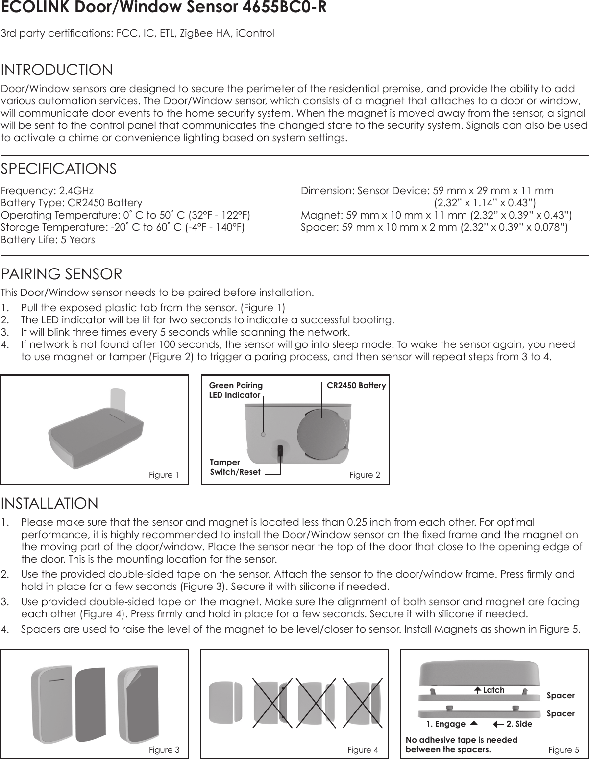 ECOLINK Door/Window Sensor 4655BC0-R3rd party certications: FCC, IC, ETL, ZigBee HA, iControlINTRODUCTION Door/Window sensors are designed to secure the perimeter of the residential premise, and provide the ability to add various automation services. The Door/Window sensor, which consists of a magnet that attaches to a door or window, will communicate door events to the home security system. When the magnet is moved away from the sensor, a signal will be sent to the control panel that communicates the changed state to the security system. Signals can also be used to activate a chime or convenience lighting based on system settings.Frequency: 2.4GHzBattery Type: CR2450 BatteryOperating Temperature: 0˚ C to 50˚ C (32°F - 122°F)Storage Temperature: -20˚ C to 60˚ C (-4°F - 140°F)Battery Life: 5 YearsDimension: Sensor Device: 59 mm x 29 mm x 11 mm                (2.32” x 1.14” x 0.43”)  Magnet: 59 mm x 10 mm x 11 mm (2.32” x 0.39” x 0.43”) Spacer: 59 mm x 10 mm x 2 mm (2.32” x 0.39” x 0.078”)SPECIFICATIONSPAIRING SENSORThis Door/Window sensor needs to be paired before installation.1.  Pull the exposed plastic tab from the sensor. (Figure 1)2.  The LED indicator will be lit for two seconds to indicate a successful booting.3.  It will blink three times every 5 seconds while scanning the network.4.  If network is not found after 100 seconds, the sensor will go into sleep mode. To wake the sensor again, you need to use magnet or tamper (Figure 2) to trigger a paring process, and then sensor will repeat steps from 3 to 4.INSTALLATION 1.  Please make sure that the sensor and magnet is located less than 0.25 inch from each other. For optimal performance, it is highly recommended to install the Door/Window sensor on the xed frame and the magnet on the moving part of the door/window. Place the sensor near the top of the door that close to the opening edge of the door. This is the mounting location for the sensor.2.  Use the provided double-sided tape on the sensor. Attach the sensor to the door/window frame. Press rmly and hold in place for a few seconds (Figure 3). Secure it with silicone if needed.3.  Use provided double-sided tape on the magnet. Make sure the alignment of both sensor and magnet are facing each other (Figure 4). Press rmly and hold in place for a few seconds. Secure it with silicone if needed.4.  Spacers are used to raise the level of the magnet to be level/closer to sensor. Install Magnets as shown in Figure 5.Figure 1Green Pairing  LED IndicatorTamper Switch/ResetCR2450 BatteryLatch1. EngageNo adhesive tape is needed between the spacers.2. SideSpacerSpacerFigure 3 Figure 4 Figure 5Figure 2