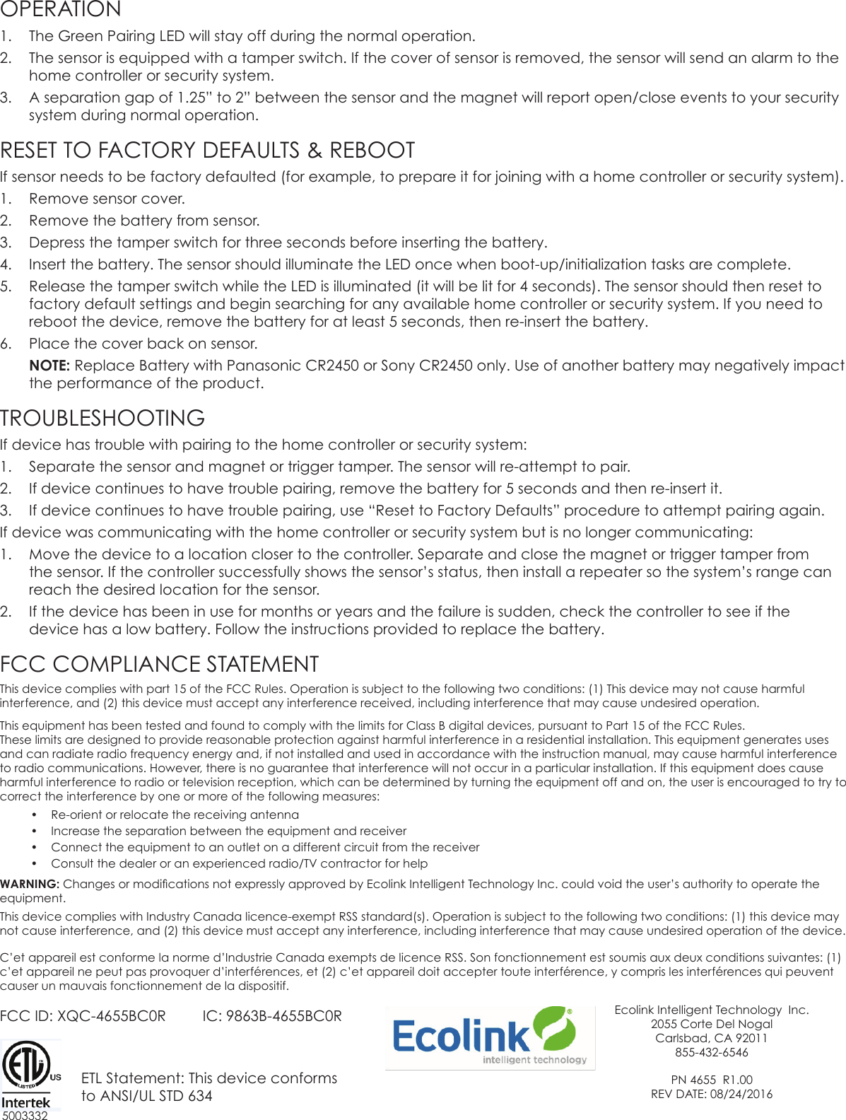 OPERATION1.  The Green Pairing LED will stay off during the normal operation.2.  The sensor is equipped with a tamper switch. If the cover of sensor is removed, the sensor will send an alarm to the home controller or security system.3.  A separation gap of 1.25” to 2” between the sensor and the magnet will report open/close events to your security system during normal operation.RESET TO FACTORY DEFAULTS &amp; REBOOTIf sensor needs to be factory defaulted (for example, to prepare it for joining with a home controller or security system).1.  Remove sensor cover.2.  Remove the battery from sensor.3.  Depress the tamper switch for three seconds before inserting the battery.4.  Insert the battery. The sensor should illuminate the LED once when boot-up/initialization tasks are complete.5.  Release the tamper switch while the LED is illuminated (it will be lit for 4 seconds). The sensor should then reset to factory default settings and begin searching for any available home controller or security system. If you need to reboot the device, remove the battery for at least 5 seconds, then re-insert the battery.6.  Place the cover back on sensor. NOTE: Replace Battery with Panasonic CR2450 or Sony CR2450 only. Use of another battery may negatively impact the performance of the product.TROUBLESHOOTINGIf device has trouble with pairing to the home controller or security system:1.  Separate the sensor and magnet or trigger tamper. The sensor will re-attempt to pair.2.  If device continues to have trouble pairing, remove the battery for 5 seconds and then re-insert it.3.  If device continues to have trouble pairing, use “Reset to Factory Defaults” procedure to attempt pairing again.If device was communicating with the home controller or security system but is no longer communicating:1.  Move the device to a location closer to the controller. Separate and close the magnet or trigger tamper from the sensor. If the controller successfully shows the sensor’s status, then install a repeater so the system’s range can reach the desired location for the sensor.2.  If the device has been in use for months or years and the failure is sudden, check the controller to see if the device has a low battery. Follow the instructions provided to replace the battery.FCC COMPLIANCE STATEMENTThis device complies with part 15 of the FCC Rules. Operation is subject to the following two conditions: (1) This device may not cause harmful interference, and (2) this device must accept any interference received, including interference that may cause undesired operation. This equipment has been tested and found to comply with the limits for Class B digital devices, pursuant to Part 15 of the FCC Rules.  These limits are designed to provide reasonable protection against harmful interference in a residential installation. This equipment generates uses and can radiate radio frequency energy and, if not installed and used in accordance with the instruction manual, may cause harmful interference to radio communications. However, there is no guarantee that interference will not occur in a particular installation. If this equipment does cause harmful interference to radio or television reception, which can be determined by turning the equipment off and on, the user is encouraged to try to correct the interference by one or more of the following measures:•  Re-orient or relocate the receiving antenna•  Increase the separation between the equipment and receiver•  Connect the equipment to an outlet on a different circuit from the receiver•  Consult the dealer or an experienced radio/TV contractor for help WARNING: Changes or modications not expressly approved by Ecolink Intelligent Technology Inc. could void the user’s authority to operate the equipment.This device complies with Industry Canada licence-exempt RSS standard(s). Operation is subject to the following two conditions: (1) this device may not cause interference, and (2) this device must accept any interference, including interference that may cause undesired operation of the device.C’et appareil est conforme la norme d’Industrie Canada exempts de licence RSS. Son fonctionnement est soumis aux deux conditions suivantes: (1) c’et appareil ne peut pas provoquer d’interférences, et (2) c’et appareil doit accepter toute interférence, y compris les interférences qui peuvent causer un mauvais fonctionnement de la dispositif.FCC ID: XQC-4655BC0R         IC: 9863B-4655BC0R                   ETL Statement: This device conforms           to ANSI/UL STD 634Ecolink Intelligent Technology  Inc.2055 Corte Del NogalCarlsbad, CA 92011855-432-6546PN 4655  R1.00REV DATE: 08/24/20165003332