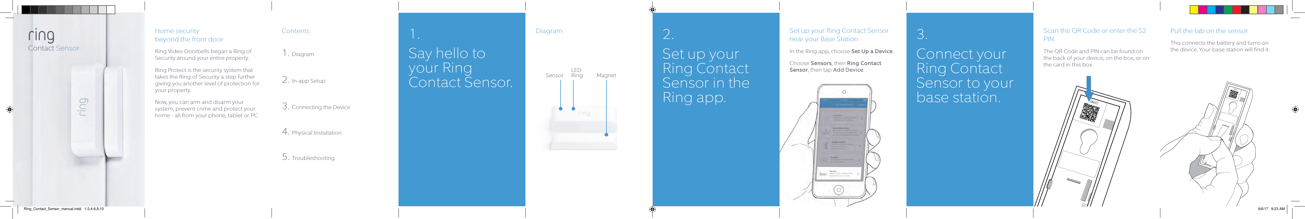 Home security  beyond the front doorRing Video Doorbells began a Ring of Security around your entire property.  Ring Protect is the security system that takes the Ring of Security a step further giving you another level of protection for your property. Now, you can arm and disarm your system, prevent crime and protect your home - all from your phone, tablet or PC.Contents1. Diagram2. In-app Setup3. Connecting the Device4. Physical Installation5. TroubleshootingDiagram Set up your Ring Contact Sensor near your Base StationIn the Ring app, choose Set Up a Device.Choose Sensors, then Ring Contact Sensor, then tap Add Device.Pull the tab on the sensorThis connects the battery and turns on the device. Your base station will find it.12345Scan the QR Code or enter the S2 PINThe QR Code and PIN can be found on the back of your device, on the box, or on the card in this box.12345Contact Sensor1. Say hello to your Ring Contact Sensor.LED RingSensor Magnet2.  Set up your Ring Contact Sensor in the Ring app.3. Connect your Ring Contact Sensor to your base station.Ring_Contact_Sensor_manual.indd   1-2,4-6,8,10 9/6/17   9:23 AM
