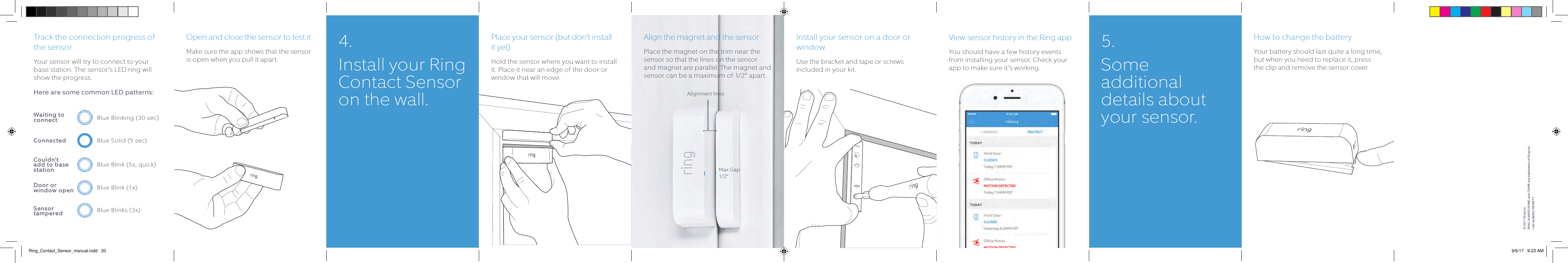 Track the connection progress of the sensorYour sensor will try to connect to your base station. The sensor’s LED ring will show the progress.Here are some common LED patterns:Open and close the sensor to test itMake sure the app shows that the sensor is open when you pull it apart.Place your sensor (but don’t install it yet)Hold the sensor where you want to install it. Place it near an edge of the door or window that will move.Align the magnet and the sensorPlace the magnet on the trim near the sensor so that the lines on the sensor and magnet are parallel. The magnet and sensor can be a maximum of 1/2” apart.Max Gap 1/2”Alignment linesInstall your sensor on a door or window.Use the bracket and tape or screws included in your kit.View sensor history in the Ring appYou should have a few history events from installing your sensor. Check your app to make sure it’s working.How to change the batteryYour battery should last quite a long time, but when you need to replace it, press the clip and remove the sensor cover.Blue Blinking (30 sec)Blue Solid (5 sec)Blue Blink (5x, quick)Blue Blink (1x)Blue Blinks (3x)Waiting to connectConnectedCouldn’t add to base stationDoor or  window openSensor  tampered4.  Install your Ring Contact Sensor on the wall.5. Some additional details about your sensor.© 2017 Ring Inc. RING, ALWAYS HOME, and CHIME are trademarks of Ring Inc.Last updated: 09/06/17Ring_Contact_Sensor_manual.indd   20 9/6/17   9:23 AM