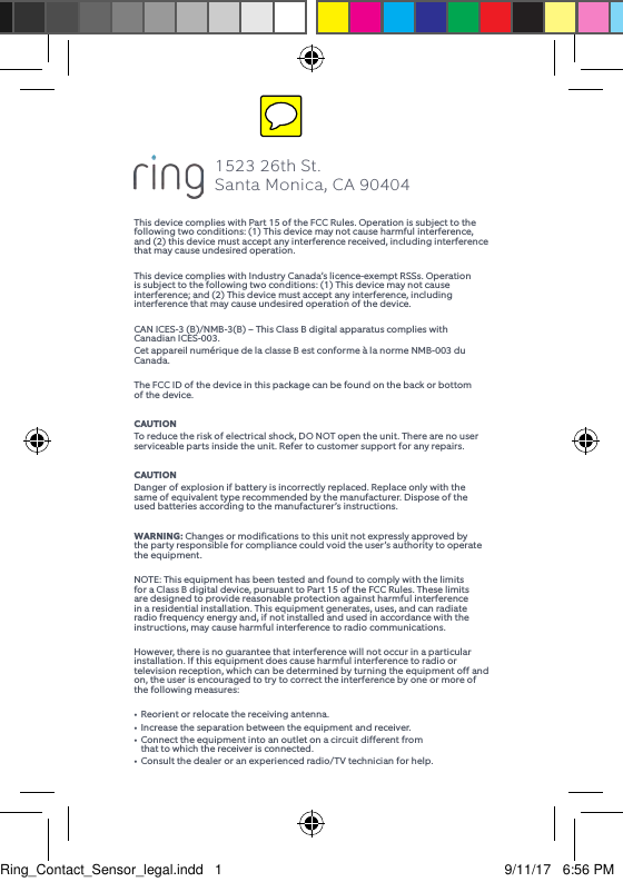 This device complies with Part 15 of the FCC Rules. Operation is subject to the following two conditions: (1) This device may not cause harmful interference, and (2) this device must accept any interference received, including interference that may cause undesired operation.This device complies with Industry Canada’s licence-exempt RSSs. Operation is subject to the following two conditions: (1) This device may not cause interference; and (2) This device must accept any interference, including interference that may cause undesired operation of the device.CAN ICES-3 (B)/NMB-3(B) – This Class B digital apparatus complies with Canadian ICES-003. Cet appareil numérique de la classe B est conforme à la norme NMB-003 du Canada.The FCC ID of the device in this package can be found on the back or bottom of the device.CAUTIONTo reduce the risk of electrical shock, DO NOT open the unit. There are no user serviceable parts inside the unit. Refer to customer support for any repairs.CAUTIONDanger of explosion if battery is incorrectly replaced. Replace only with the same of equivalent type recommended by the manufacturer. Dispose of the used batteries according to the manufacturer’s instructions.WARNING: Changes or modifications to this unit not expressly approved by the party responsible for compliance could void the user’s authority to operate the equipment.NOTE: This equipment has been tested and found to comply with the limits for a Class B digital device, pursuant to Part 15 of the FCC Rules. These limits are designed to provide reasonable protection against harmful interference in a residential installation. This equipment generates, uses, and can radiate radio frequency energy and, if not installed and used in accordance with the instructions, may cause harmful interference to radio communications.However, there is no guarantee that interference will not occur in a particular installation. If this equipment does cause harmful interference to radio or television reception, which can be determined by turning the equipment off and on, the user is encouraged to try to correct the interference by one or more of the following measures:•  Reorient or relocate the receiving antenna.•  Increase the separation between the equipment and receiver.•  Connect the equipment into an outlet on a circuit different from    that to which the receiver is connected.•  Consult the dealer or an experienced radio/TV technician for help.1523 26th St.  Santa Monica, CA 90404Ring_Contact_Sensor_legal.indd   1 9/11/17   6:56 PM