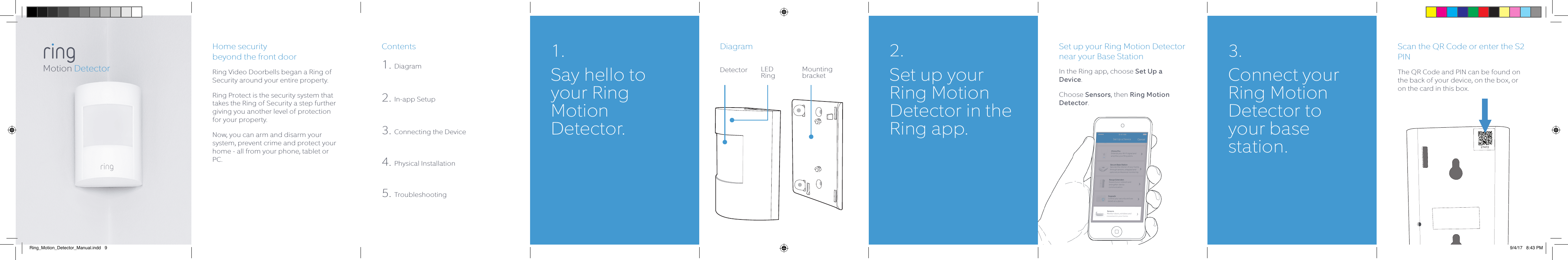 Home security  beyond the front doorRing Video Doorbells began a Ring of Security around your entire property.  Ring Protect is the security system that takes the Ring of Security a step further giving you another level of protection for your property. Now, you can arm and disarm your system, prevent crime and protect your home - all from your phone, tablet or PC.Contents1. Diagram2. In-app Setup3. Connecting the Device4. Physical Installation5. TroubleshootingDiagram Set up your Ring Motion Detector near your Base StationIn the Ring app, choose Set Up a Device.Choose Sensors, then Ring Motion Detector.Scan the QR Code or enter the S2 PINThe QR Code and PIN can be found on the back of your device, on the box, or on the card in this box.27472Motion Detector1. Say hello to your Ring Motion Detector.2.  Set up your Ring Motion Detector in the Ring app.3. Connect your Ring Motion Detector to your base station.LED RingDetector Mounting bracketRing_Motion_Detector_Manual.indd   9 9/4/17   8:43 PM