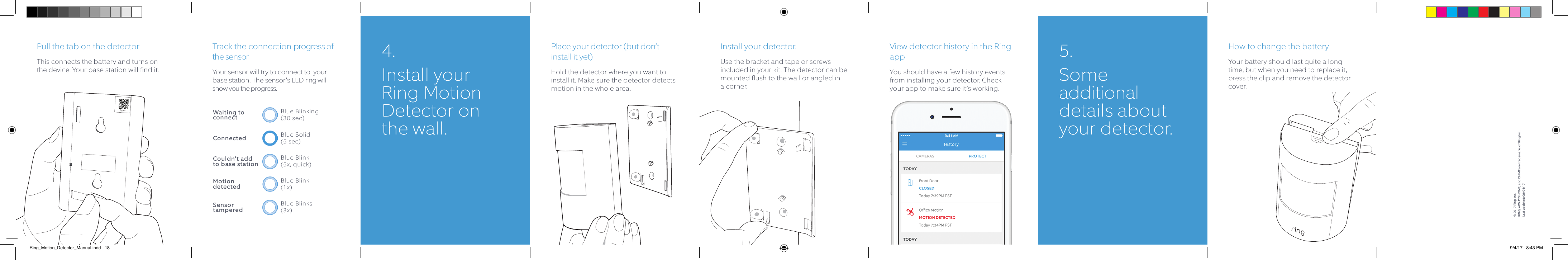 Track the connection progress of the sensorYour sensor will try to connect to  your base station. The sensor’s LED ring will show you the progress.Place your detector (but don’t install it yet)Hold the detector where you want to install it. Make sure the detector detects motion in the whole area.Install your detector.Use the bracket and tape or screws included in your kit. The detector can be mounted flush to the wall or angled in a corner.View detector history in the Ring appYou should have a few history events from installing your detector. Check your app to make sure it’s working.How to change the batteryYour battery should last quite a long time, but when you need to replace it, press the clip and remove the detector cover.Pull the tab on the detectorThis connects the battery and turns on the device. Your base station will find it.12345Blue Blinking (30 sec)Waiting to connectBlue Blink (5x, quick)Couldn’t add  to base stationBlue Blink (1x)Motion   detectedBlue Blinks (3x)Sensor tamperedBlue Solid  (5 sec)Connected4.  Install  your Ring Motion Detector on the wall.5. Some additional details about your detector.© 2017 Ring Inc. RING, ALWAYS HOME, and CHIME are trademarks of Ring Inc.Last updated: 09/04/17Ring_Motion_Detector_Manual.indd   18 9/4/17   8:43 PM