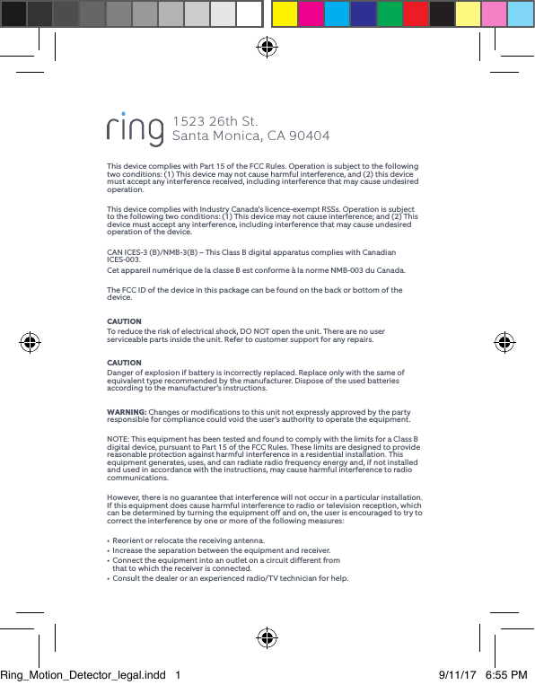 This device complies with Part 15 of the FCC Rules. Operation is subject to the following two conditions: (1) This device may not cause harmful interference, and (2) this device must accept any interference received, including interference that may cause undesired operation.This device complies with Industry Canada’s licence-exempt RSSs. Operation is subject to the following two conditions: (1) This device may not cause interference; and (2) This device must accept any interference, including interference that may cause undesired operation of the device.CAN ICES-3 (B)/NMB-3(B) – This Class B digital apparatus complies with Canadian ICES-003. Cet appareil numérique de la classe B est conforme à la norme NMB-003 du Canada.The FCC ID of the device in this package can be found on the back or bottom of the device.CAUTIONTo reduce the risk of electrical shock, DO NOT open the unit. There are no user serviceable parts inside the unit. Refer to customer support for any repairs.CAUTIONDanger of explosion if battery is incorrectly replaced. Replace only with the same of equivalent type recommended by the manufacturer. Dispose of the used batteries according to the manufacturer’s instructions.WARNING: Changes or modifications to this unit not expressly approved by the party responsible for compliance could void the user’s authority to operate the equipment.NOTE: This equipment has been tested and found to comply with the limits for a Class B digital device, pursuant to Part 15 of the FCC Rules. These limits are designed to provide reasonable protection against harmful interference in a residential installation. This equipment generates, uses, and can radiate radio frequency energy and, if not installed and used in accordance with the instructions, may cause harmful interference to radio communications.However, there is no guarantee that interference will not occur in a particular installation. If this equipment does cause harmful interference to radio or television reception, which can be determined by turning the equipment off and on, the user is encouraged to try to correct the interference by one or more of the following measures:•  Reorient or relocate the receiving antenna.•  Increase the separation between the equipment and receiver.•  Connect the equipment into an outlet on a circuit different from    that to which the receiver is connected.•  Consult the dealer or an experienced radio/TV technician for help.1523 26th St.  Santa Monica, CA 90404Ring_Motion_Detector_legal.indd   1 9/11/17   6:55 PM