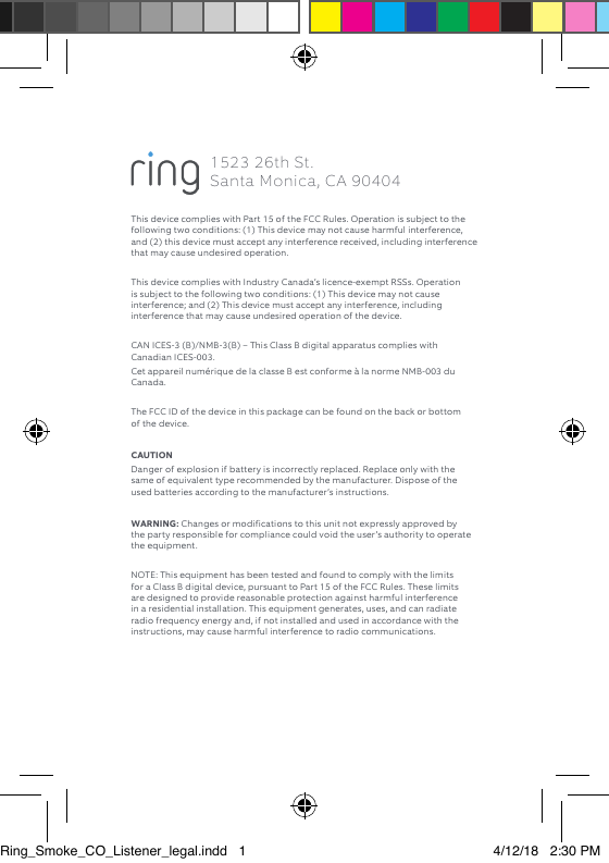 This device complies with Part 15 of the FCC Rules. Operation is subject to the following two conditions: (1) This device may not cause harmful interference, and (2) this device must accept any interference received, including interference that may cause undesired operation. This device complies with Industry Canada’s licence-exempt RSSs. Operation is subject to the following two conditions: (1) This device may not cause interference; and (2) This device must accept any interference, including interference that may cause undesired operation of the device. CAN ICES-3 (B)/NMB-3(B) – This Class B digital apparatus complies with Canadian ICES-003.Cet appareil numérique de la classe B est conforme à la norme NMB-003 du Canada. The FCC ID of the device in this package can be found on the back or bottom of the device. CAUTION Danger of explosion if battery is incorrectly replaced. Replace only with the same of equivalent type recommended by the manufacturer. Dispose of the used batteries according to the manufacturer’s instructions. WARNING: Changes or modifications to this unit not expressly approved by the party responsible for compliance could void the user’s authority to operate the equipment. NOTE: This equipment has been tested and found to comply with the limits for a Class B digital device, pursuant to Part 15 of the FCC Rules. These limits are designed to provide reasonable protection against harmful interference in a residential installation. This equipment generates, uses, and can radiate radio frequency energy and, if not installed and used in accordance with the instructions, may cause harmful interference to radio communications. 1523 26th St.  Santa Monica, CA 90404Ring_Smoke_CO_Listener_legal.indd   1 4/12/18   2:30 PM