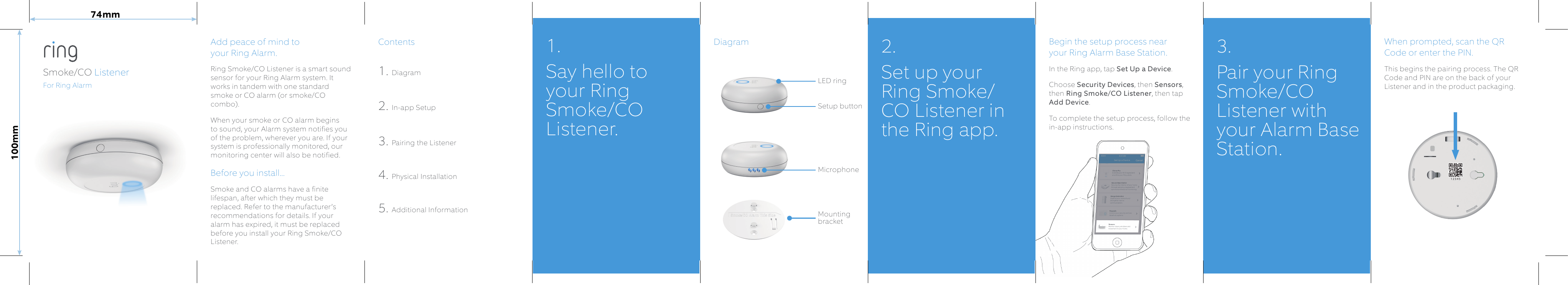 Add peace of mind to  your Ring Alarm.Ring Smoke/CO Listener is a smart sound sensor for your Ring Alarm system. It works in tandem with one standard smoke or CO alarm (or smoke/CO combo). When your smoke or CO alarm begins to sound, your Alarm system notifies you of the problem, wherever you are. If your system is professionally monitored, our monitoring center will also be notified.  Before you install...Smoke and CO alarms have a finite lifespan, after which they must be replaced. Refer to the manufacturer’s recommendations for details. If your alarm has expired, it must be replaced before you install your Ring Smoke/CO Listener.Contents1. Diagram2. In-app Setup3. Pairing the Listener4. Physical Installation5. Additional InformationBegin the setup process near  your Ring Alarm Base Station.In the Ring app, tap Set Up a Device.Choose Security Devices, then Sensors, then Ring Smoke/CO Listener, then tap Add Device.To complete the setup process, follow the in-app instructions.When prompted, scan the QR Code or enter the PIN.This begins the pairing process. The QR Code and PIN are on the back of your Listener and in the product packaging. DiagramSmoke/CO ListenerFor Ring Alarm1. Say hello to your Ring Smoke/CO Listener.Mounting bracketMicrophoneLED ringSetup button2.  Set up your Ring Smoke/CO Listener in the Ring app.3. Pair your Ring Smoke/CO Listener with your Alarm Base Station.74mm100mm