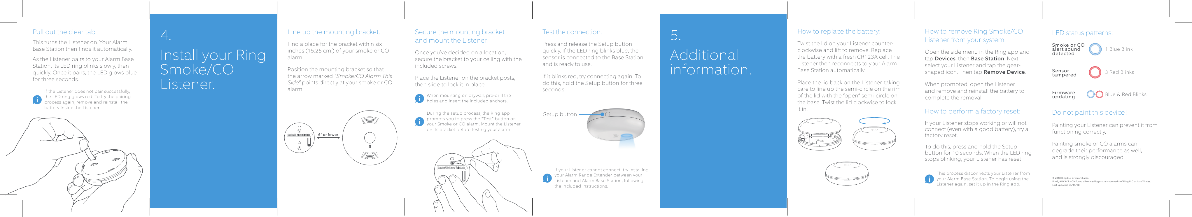 Test the connection.Press and release the Setup button quickly. If the LED ring blinks blue, the sensor is connected to the Base Station and is ready to use. If it blinks red, try connecting again. To do this, hold the Setup button for three seconds.Line up the mounting bracket.Find a place for the bracket within six inches (15.25 cm.) of your smoke or CO alarm. Position the mounting bracket so that the arrow marked “Smoke/CO Alarm This Side” points directly at your smoke or CO alarm.Secure the mounting bracket  and mount the Listener.Once you’ve decided on a location, secure the bracket to your ceiling with the included screws.Place the Listener on the bracket posts, then slide to lock it in place. How to replace the battery:Twist the lid on your Listener counter-clockwise and lift to remove. Replace the battery with a fresh CR123A cell. The Listener then reconnects to your Alarm Base Station automatically.Place the lid back on the Listener, taking care to line up the semi-circle on the rim of the lid with the “open” semi-circle on the base. Twist the lid clockwise to lock it in. How to remove Ring Smoke/CO Listener from your system:Open the side menu in the Ring app and tap Devices, then Base Station. Next, select your Listener and tap the gear-shaped icon. Then tap Remove Device. When prompted, open the Listener and remove and reinstall the battery to complete the removal.How to perform a factory reset:If your Listener stops working or will not connect (even with a good battery), try a factory reset. To do this, press and hold the Setup button for 10 seconds. When the LED ring stops blinking, your Listener has reset.Pull out the clear tab.This turns the Listener on. Your Alarm Base Station then finds it automatically.As the Listener pairs to your Alarm Base Station, its LED ring blinks slowly, then quickly. Once it pairs, the LED glows blue for three seconds. If your Listener cannot connect, try installing your Alarm Range Extender between your Listener and Alarm Base Station, following the included instructions.During the setup process, the Ring app prompts you to press the “Test” button on your Smoke or CO alarm. Mount the Listener on its bracket before testing your alarm.When mounting on drywall, pre-drill the holes and insert the included anchors.If the Listener does not pair successfully, the LED ring glows red. To try the pairing process again, remove and reinstall the battery inside the Listener.This process disconnects your Listener from your Alarm Base Station. To begin using the Listener again, set it up in the Ring app.4.  Install your Ring Smoke/CO Listener.5. Additional information.© 2018 Ring LLC or its affiliates. RING, ALWAYS HOME, and all related logos are trademarks of Ring LLC or its affiliates.Last updated: 05/15/18LED status patterns: Do not paint this device!Painting your Listener can prevent it from functioning correctly.Painting smoke or CO alarms can degrade their performance as well,  and is strongly discouraged.1 Blue BlinkSmoke or CO  alert sound detected3 Red BlinksSensor  tamperedBlue &amp; Red BlinksFirmware updatingSetup button6” or fewer