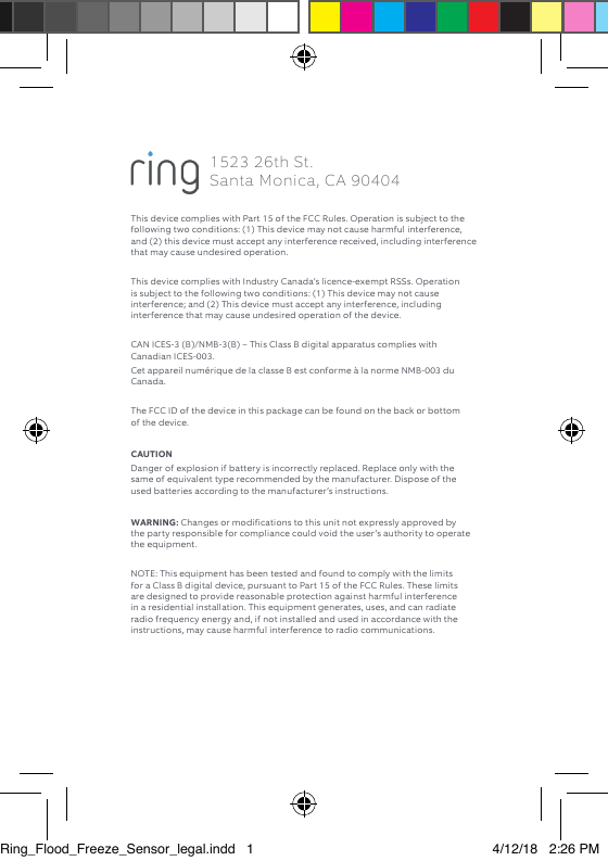 This device complies with Part 15 of the FCC Rules. Operation is subject to the following two conditions: (1) This device may not cause harmful interference, and (2) this device must accept any interference received, including interference that may cause undesired operation. This device complies with Industry Canada’s licence-exempt RSSs. Operation is subject to the following two conditions: (1) This device may not cause interference; and (2) This device must accept any interference, including interference that may cause undesired operation of the device. CAN ICES-3 (B)/NMB-3(B) – This Class B digital apparatus complies with Canadian ICES-003.Cet appareil numérique de la classe B est conforme à la norme NMB-003 du Canada. The FCC ID of the device in this package can be found on the back or bottom of the device. CAUTION Danger of explosion if battery is incorrectly replaced. Replace only with the same of equivalent type recommended by the manufacturer. Dispose of the used batteries according to the manufacturer’s instructions. WARNING: Changes or modifications to this unit not expressly approved by the party responsible for compliance could void the user’s authority to operate the equipment. NOTE: This equipment has been tested and found to comply with the limits for a Class B digital device, pursuant to Part 15 of the FCC Rules. These limits are designed to provide reasonable protection against harmful interference in a residential installation. This equipment generates, uses, and can radiate radio frequency energy and, if not installed and used in accordance with the instructions, may cause harmful interference to radio communications. 1523 26th St.  Santa Monica, CA 90404Ring_Flood_Freeze_Sensor_legal.indd   1 4/12/18   2:26 PM