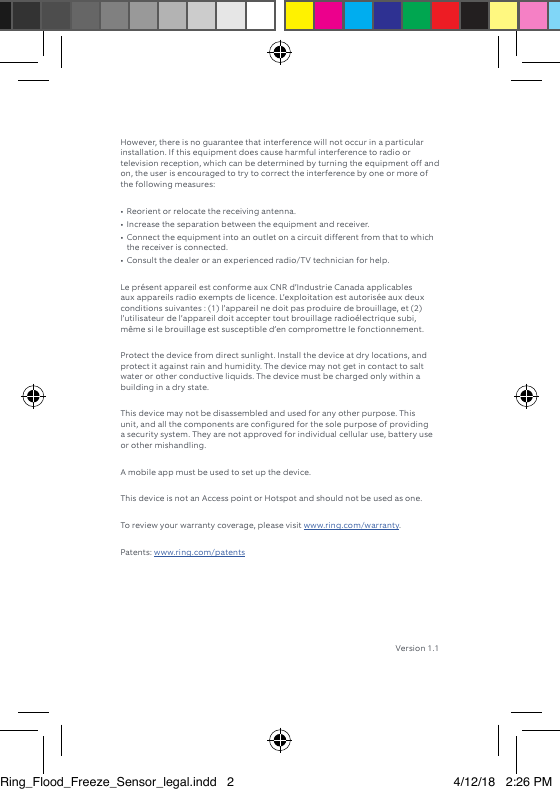 However, there is no guarantee that interference will not occur in a particular installation. If this equipment does cause harmful interference to radio or television reception, which can be determined by turning the equipment off and on, the user is encouraged to try to correct the interference by one or more of the following measures: •  Reorient or relocate the receiving antenna. •  Increase the separation between the equipment and receiver. •  Connect the equipment into an outlet on a circuit different from that to which the receiver is connected. •  Consult the dealer or an experienced radio/TV technician for help. Le présent appareil est conforme aux CNR d’Industrie Canada applicables aux appareils radio exempts de licence. L’exploitation est autorisée aux deux conditions suivantes : (1) l’appareil ne doit pas produire de brouillage, et (2) l’utilisateur de l’appareil doit accepter tout brouillage radioélectrique subi, même si le brouillage est susceptible d’en compromettre le fonctionnement. Protect the device from direct sunlight. Install the device at dry locations, and protect it against rain and humidity. The device may not get in contact to salt water or other conductive liquids. The device must be charged only within a building in a dry state. This device may not be disassembled and used for any other purpose. This unit, and all the components are configured for the sole purpose of providing a security system. They are not approved for individual cellular use, battery use or other mishandling. A mobile app must be used to set up the device.This device is not an Access point or Hotspot and should not be used as one.To review your warranty coverage, please visit www.ring.com/warranty. Patents: www.ring.com/patents Version 1.1Ring_Flood_Freeze_Sensor_legal.indd   2 4/12/18   2:26 PM