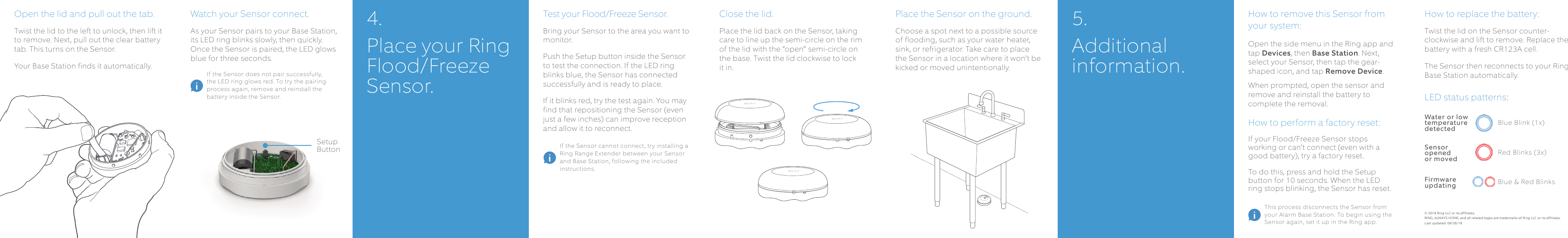 Watch your Sensor connect.As your Sensor pairs to your Base Station, its LED ring blinks slowly, then quickly. Once the Sensor is paired, the LED glows blue for three seconds.Place the Sensor on the ground. Choose a spot next to a possible source of flooding, such as your water heater, sink, or refrigerator. Take care to place the Sensor in a location where it won’t be kicked or moved unintentionally.Close the lid.Place the lid back on the Sensor, taking care to line up the semi-circle on the rim of the lid with the “open” semi-circle on the base. Twist the lid clockwise to lock it in.How to remove this Sensor from your system:Open the side menu in the Ring app and tap Devices, then Base Station. Next, select your Sensor, then tap the gear-shaped icon, and tap Remove Device. When prompted, open the sensor and remove and reinstall the battery to complete the removal.How to perform a factory reset:If your Flood/Freeze Sensor stops working or can’t connect (even with a good battery), try a factory reset. To do this, press and hold the Setup button for 10 seconds. When the LED ring stops blinking, the Sensor has reset.How to replace the battery:Twist the lid on the Sensor counter-clockwise and lift to remove. Replace the battery with a fresh CR123A cell. The Sensor then reconnects to your Ring Base Station automatically.LED status patterns: Open the lid and pull out the tab.Twist the lid to the left to unlock, then lift it to remove. Next, pull out the clear battery tab. This turns on the Sensor. Your Base Station finds it automatically.Test your Flood/Freeze Sensor.Bring your Sensor to the area you want to monitor. Push the Setup button inside the Sensor to test the connection. If the LED ring blinks blue, the Sensor has connected successfully and is ready to place. If it blinks red, try the test again. You may find that repositioning the Sensor (even just a few inches) can improve reception and allow it to reconnect. Blue Blink (1x)Water or low temperature detectedRed Blinks (3x)Sensor   opened   or moved4. Place your Ring Flood/Freeze Sensor.5. Additional information.© 2018 Ring LLC or its affiliates. RING, ALWAYS HOME, and all related logos are trademarks of Ring LLC or its affiliates.Last updated: 09/26/18Setup Button If the Sensor cannot connect, try installing a Ring Range Extender between your Sensor and Base Station, following the included instructions.If the Sensor does not pair successfully, the LED ring glows red. To try the pairing process again, remove and reinstall the battery inside the Sensor.This process disconnects the Sensor from your Alarm Base Station. To begin using the Sensor again, set it up in the Ring app.Blue &amp; Red BlinksFirmware updating