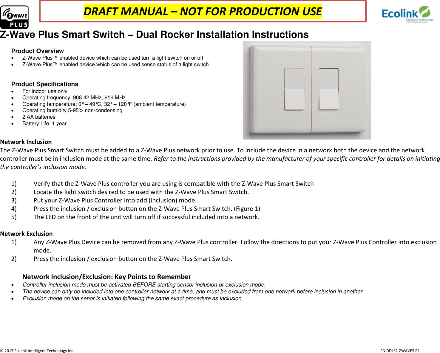                     © 2017 Ecolink Intelligent Technology Inc.                            PN DDLS2-ZWAVE5 R1 Z-Wave Plus Smart Switch – Dual Rocker Installation Instructions  Product Overview   Z-Wave Plus™ enabled device which can be used turn a light switch on or off   Z-Wave Plus™ enabled device which can be used sense status of a light switch   Product Specifications   For indoor use only   Operating frequency: 908.42 MHz, 916 MHz   Operating temperature: 0° – 49°C, 32° – 120°F (ambient temperature)   Operating humidity 5-95% non-condensing    2 AA batteries   Battery Life: 1 year                                                           Network Inclusion The Z-Wave Plus Smart Switch must be added to a Z-Wave Plus network prior to use. To include the device in a network both the device and the network controller must be in inclusion mode at the same time. Refer to the instructions provided by the manufacturer of your specific controller for details on initiating the controller’s inclusion mode.   1) Verify that the Z-Wave Plus controller you are using is compatible with the Z-Wave Plus Smart Switch 2) Locate the light switch desired to be used with the Z-Wave Plus Smart Switch. 3) Put your Z-Wave Plus Controller into add (inclusion) mode. 4) Press the inclusion / exclusion button on the Z-Wave Plus Smart Switch. (Figure 1) 5) The LED on the front of the unit will turn off if successful included into a network.   Network Exclusion 1) Any Z-Wave Plus Device can be removed from any Z-Wave Plus controller. Follow the directions to put your Z-Wave Plus Controller into exclusion mode. 2) Press the inclusion / exclusion button on the Z-Wave Plus Smart Switch.  Network Inclusion/Exclusion: Key Points to Remember  Controller inclusion mode must be activated BEFORE starting sensor inclusion or exclusion mode.  The device can only be included into one controller network at a time, and must be excluded from one network before inclusion in another  Exclusion mode on the senor is initiated following the same exact procedure as inclusion.     DRAFT MANUAL – NOT FOR PRODUCTION USE 