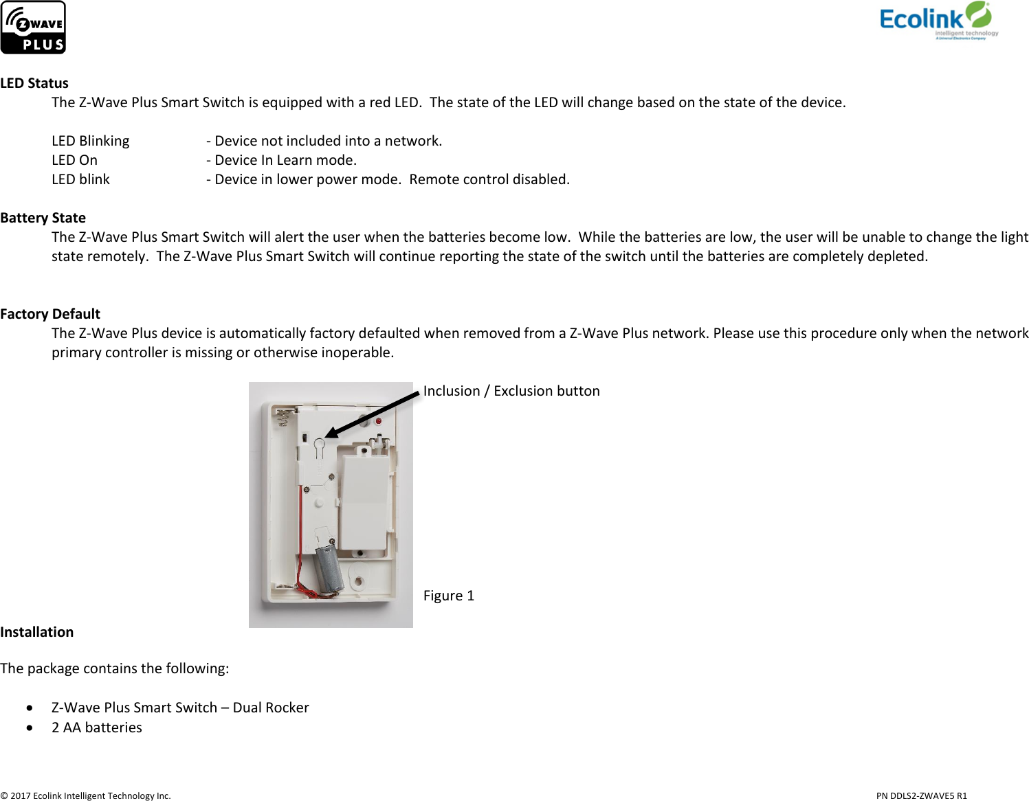                     © 2017 Ecolink Intelligent Technology Inc.                            PN DDLS2-ZWAVE5 R1  LED Status   The Z-Wave Plus Smart Switch is equipped with a red LED.  The state of the LED will change based on the state of the device.   LED Blinking    - Device not included into a network.   LED On     - Device In Learn mode.    LED blink    - Device in lower power mode.  Remote control disabled.   Battery State The Z-Wave Plus Smart Switch will alert the user when the batteries become low.  While the batteries are low, the user will be unable to change the light state remotely.  The Z-Wave Plus Smart Switch will continue reporting the state of the switch until the batteries are completely depleted.      Factory Default The Z-Wave Plus device is automatically factory defaulted when removed from a Z-Wave Plus network. Please use this procedure only when the network primary controller is missing or otherwise inoperable.                                                                                                                                            Inclusion / Exclusion button                                                                                 Figure 1 Installation The package contains the following:   Z-Wave Plus Smart Switch – Dual Rocker  2 AA batteries   