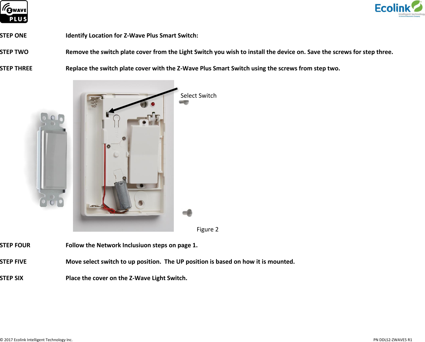                     © 2017 Ecolink Intelligent Technology Inc.                            PN DDLS2-ZWAVE5 R1  STEP ONE    Identify Location for Z-Wave Plus Smart Switch:   STEP TWO    Remove the switch plate cover from the Light Switch you wish to install the device on. Save the screws for step three.                                    STEP THREE     Replace the switch plate cover with the Z-Wave Plus Smart Switch using the screws from step two.  Figure 2  STEP FOUR     Follow the Network Inclusiuon steps on page 1.  STEP FIVE    Move select switch to up position.  The UP position is based on how it is mounted.  STEP SIX     Place the cover on the Z-Wave Light Switch.     Select Switch 