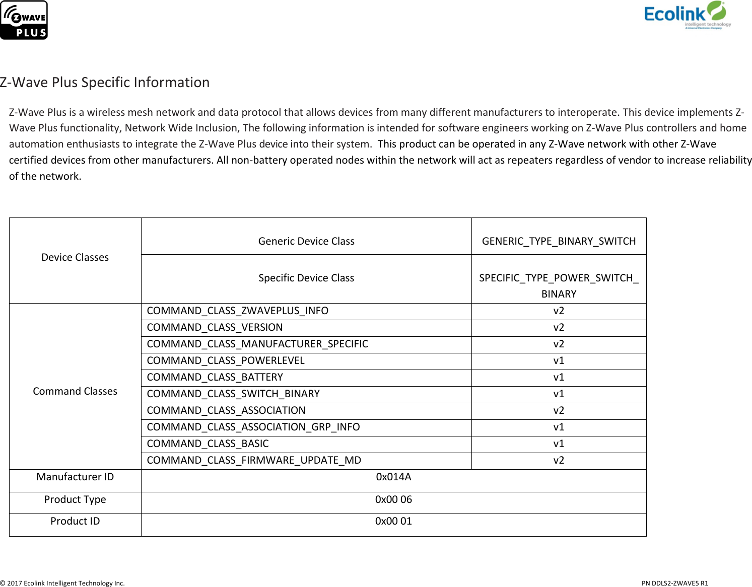                     © 2017 Ecolink Intelligent Technology Inc.                            PN DDLS2-ZWAVE5 R1  Z-Wave Plus Specific Information Z-Wave Plus is a wireless mesh network and data protocol that allows devices from many different manufacturers to interoperate. This device implements Z-Wave Plus functionality, Network Wide Inclusion, The following information is intended for software engineers working on Z-Wave Plus controllers and home automation enthusiasts to integrate the Z-Wave Plus device into their system.  This product can be operated in any Z-Wave network with other Z-Wave certified devices from other manufacturers. All non-battery operated nodes within the network will act as repeaters regardless of vendor to increase reliability of the network.     Device Classes  Generic Device Class  GENERIC_TYPE_BINARY_SWITCH  Specific Device Class  SPECIFIC_TYPE_POWER_SWITCH_BINARY      Command Classes COMMAND_CLASS_ZWAVEPLUS_INFO v2 COMMAND_CLASS_VERSION v2 COMMAND_CLASS_MANUFACTURER_SPECIFIC v2 COMMAND_CLASS_POWERLEVEL v1 COMMAND_CLASS_BATTERY v1 COMMAND_CLASS_SWITCH_BINARY v1 COMMAND_CLASS_ASSOCIATION v2 COMMAND_CLASS_ASSOCIATION_GRP_INFO v1 COMMAND_CLASS_BASIC v1 COMMAND_CLASS_FIRMWARE_UPDATE_MD v2 Manufacturer ID 0x014A Product Type 0x00 06 Product ID 0x00 01  