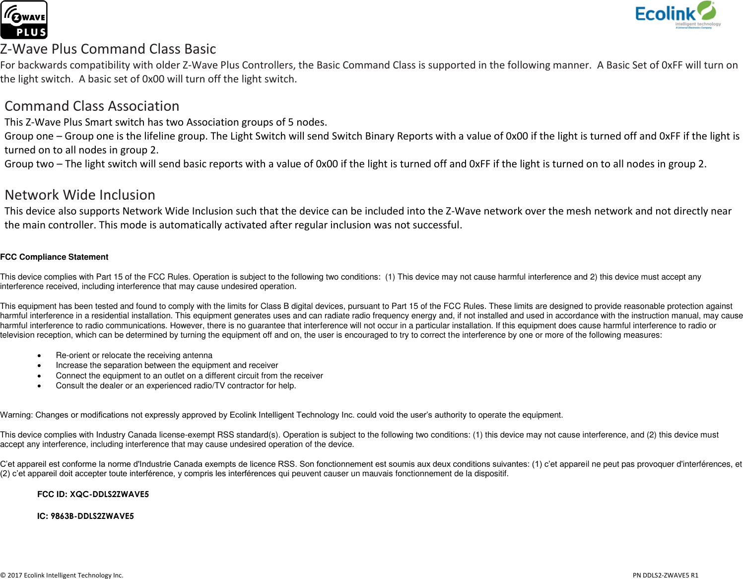                     © 2017 Ecolink Intelligent Technology Inc.                            PN DDLS2-ZWAVE5 R1 Z-Wave Plus Command Class Basic For backwards compatibility with older Z-Wave Plus Controllers, the Basic Command Class is supported in the following manner.  A Basic Set of 0xFF will turn on the light switch.  A basic set of 0x00 will turn off the light switch.   Command Class Association This Z-Wave Plus Smart switch has two Association groups of 5 nodes.  Group one – Group one is the lifeline group. The Light Switch will send Switch Binary Reports with a value of 0x00 if the light is turned off and 0xFF if the light is turned on to all nodes in group 2.  Group two – The light switch will send basic reports with a value of 0x00 if the light is turned off and 0xFF if the light is turned on to all nodes in group 2.   Network Wide Inclusion This device also supports Network Wide Inclusion such that the device can be included into the Z-Wave network over the mesh network and not directly near the main controller. This mode is automatically activated after regular inclusion was not successful.  FCC Compliance Statement This device complies with Part 15 of the FCC Rules. Operation is subject to the following two conditions:  (1) This device may not cause harmful interference and 2) this device must accept any interference received, including interference that may cause undesired operation. This equipment has been tested and found to comply with the limits for Class B digital devices, pursuant to Part 15 of the FCC Rules. These limits are designed to provide reasonable protection against harmful interference in a residential installation. This equipment generates uses and can radiate radio frequency energy and, if not installed and used in accordance with the instruction manual, may cause harmful interference to radio communications. However, there is no guarantee that interference will not occur in a particular installation. If this equipment does cause harmful interference to radio or television reception, which can be determined by turning the equipment off and on, the user is encouraged to try to correct the interference by one or more of the following measures:  Re-orient or relocate the receiving antenna   Increase the separation between the equipment and receiver   Connect the equipment to an outlet on a different circuit from the receiver   Consult the dealer or an experienced radio/TV contractor for help.  Warning: Changes or modifications not expressly approved by Ecolink Intelligent Technology Inc. could void the user’s authority to operate the equipment. This device complies with Industry Canada license-exempt RSS standard(s). Operation is subject to the following two conditions: (1) this device may not cause interference, and (2) this device must accept any interference, including interference that may cause undesired operation of the device. C’et appareil est conforme la norme d&apos;Industrie Canada exempts de licence RSS. Son fonctionnement est soumis aux deux conditions suivantes: (1) c’et appareil ne peut pas provoquer d&apos;interférences, et (2) c’et appareil doit accepter toute interférence, y compris les interférences qui peuvent causer un mauvais fonctionnement de la dispositif. FCC ID: XQC-DDLS2ZWAVE5 IC: 9863B-DDLS2ZWAVE5   