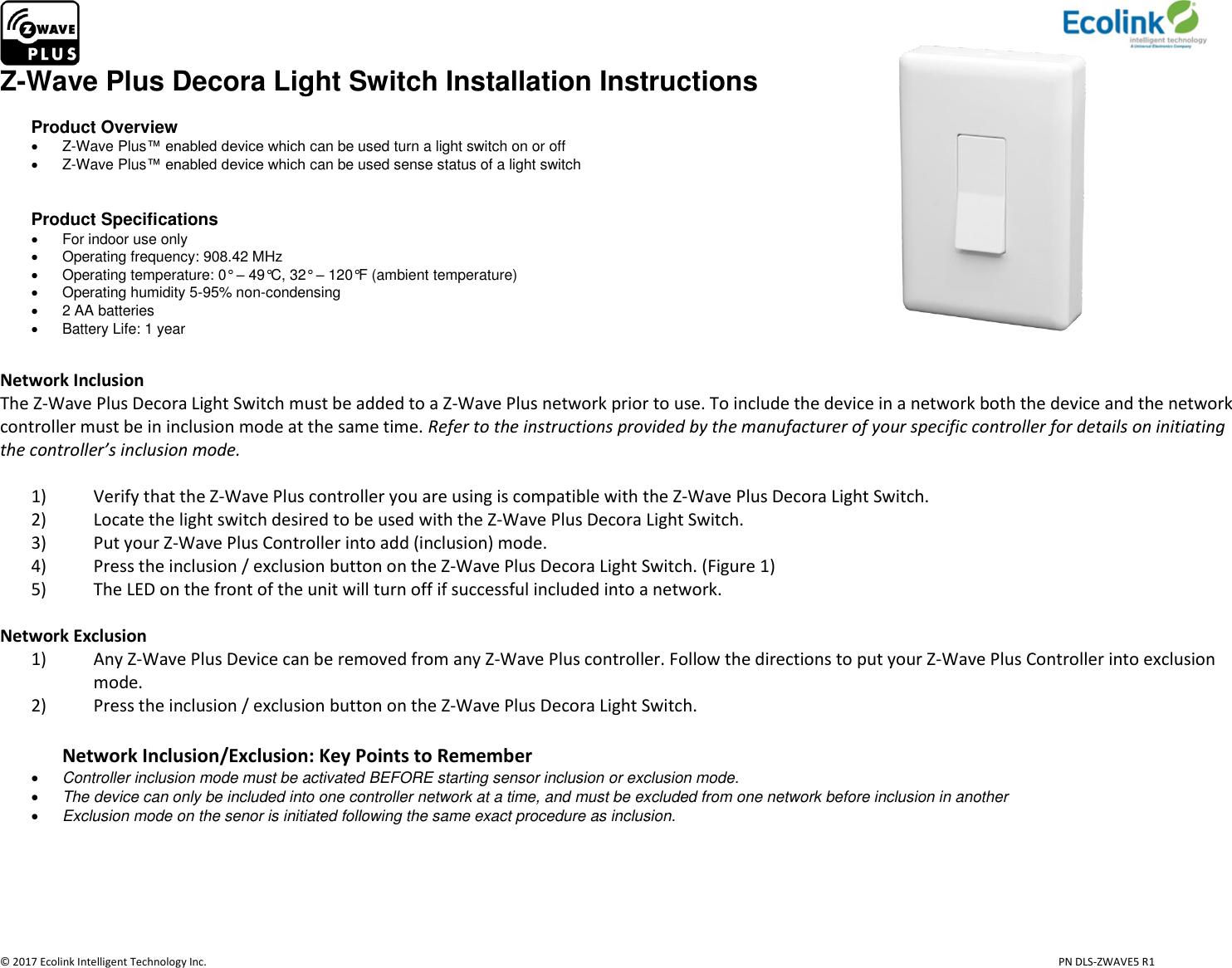                     © 2017 Ecolink Intelligent Technology Inc.                            PN DLS-ZWAVE5 R1 Z-Wave Plus Decora Light Switch Installation Instructions  Product Overview   Z-Wave Plus™ enabled device which can be used turn a light switch on or off   Z-Wave Plus™ enabled device which can be used sense status of a light switch   Product Specifications   For indoor use only   Operating frequency: 908.42 MHz   Operating temperature: 0° – 49°C, 32° – 120°F (ambient temperature)   Operating humidity 5-95% non-condensing    2 AA batteries   Battery Life: 1 year                                                           Network Inclusion The Z-Wave Plus Decora Light Switch must be added to a Z-Wave Plus network prior to use. To include the device in a network both the device and the network controller must be in inclusion mode at the same time. Refer to the instructions provided by the manufacturer of your specific controller for details on initiating the controller’s inclusion mode.   1) Verify that the Z-Wave Plus controller you are using is compatible with the Z-Wave Plus Decora Light Switch. 2) Locate the light switch desired to be used with the Z-Wave Plus Decora Light Switch. 3) Put your Z-Wave Plus Controller into add (inclusion) mode. 4) Press the inclusion / exclusion button on the Z-Wave Plus Decora Light Switch. (Figure 1) 5) The LED on the front of the unit will turn off if successful included into a network.   Network Exclusion 1) Any Z-Wave Plus Device can be removed from any Z-Wave Plus controller. Follow the directions to put your Z-Wave Plus Controller into exclusion mode. 2) Press the inclusion / exclusion button on the Z-Wave Plus Decora Light Switch.  Network Inclusion/Exclusion: Key Points to Remember  Controller inclusion mode must be activated BEFORE starting sensor inclusion or exclusion mode.  The device can only be included into one controller network at a time, and must be excluded from one network before inclusion in another  Exclusion mode on the senor is initiated following the same exact procedure as inclusion.     