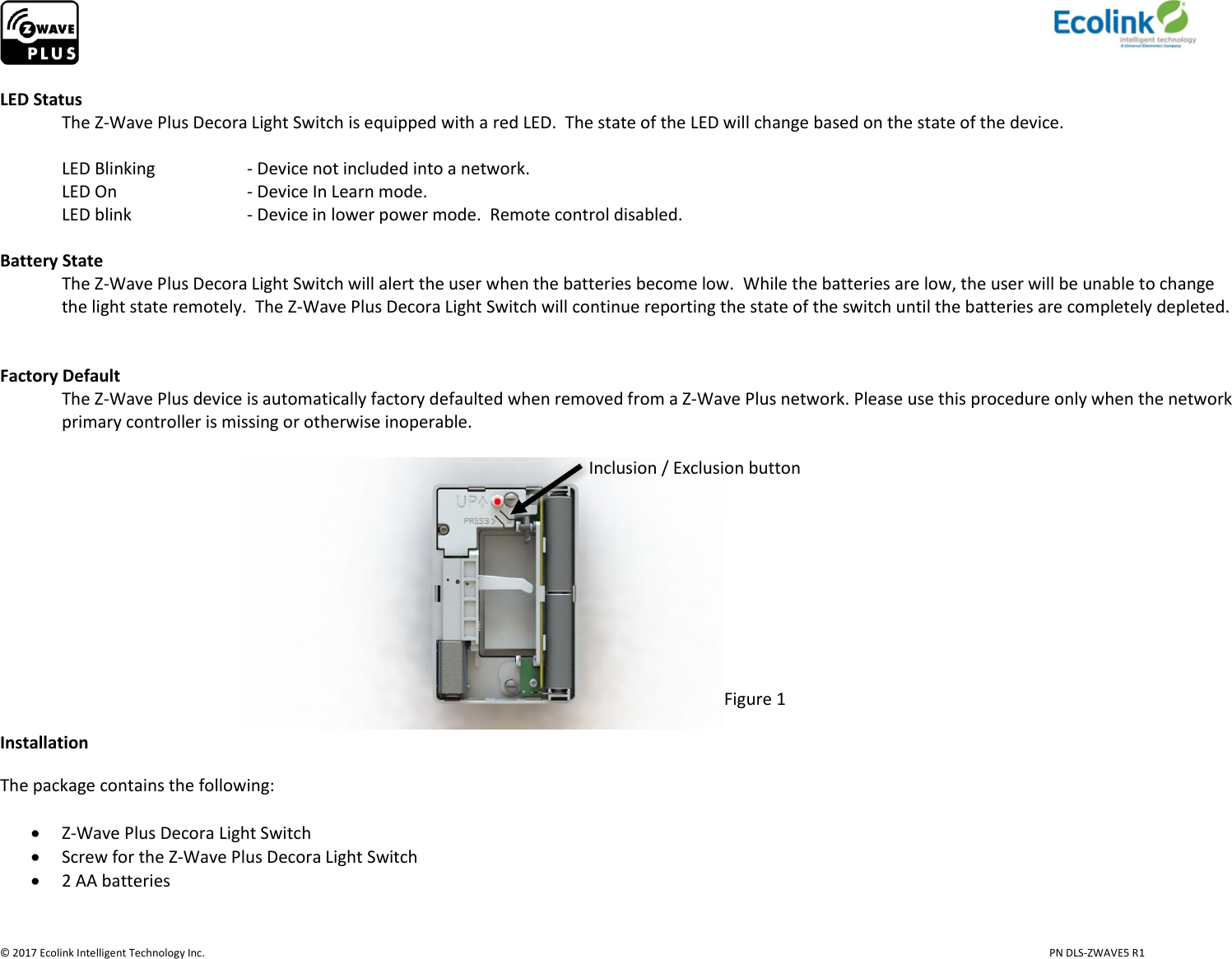                     © 2017 Ecolink Intelligent Technology Inc.                            PN DLS-ZWAVE5 R1  LED Status   The Z-Wave Plus Decora Light Switch is equipped with a red LED.  The state of the LED will change based on the state of the device.   LED Blinking    - Device not included into a network.   LED On     - Device In Learn mode.    LED blink    - Device in lower power mode.  Remote control disabled.   Battery State The Z-Wave Plus Decora Light Switch will alert the user when the batteries become low.  While the batteries are low, the user will be unable to change the light state remotely.  The Z-Wave Plus Decora Light Switch will continue reporting the state of the switch until the batteries are completely depleted.      Factory Default The Z-Wave Plus device is automatically factory defaulted when removed from a Z-Wave Plus network. Please use this procedure only when the network primary controller is missing or otherwise inoperable.                                                                                                                                            Inclusion / Exclusion button                                                                                 Figure 1 Installation The package contains the following:   Z-Wave Plus Decora Light Switch  Screw for the Z-Wave Plus Decora Light Switch  2 AA batteries   