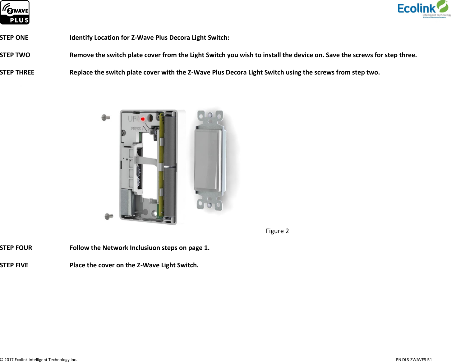                     © 2017 Ecolink Intelligent Technology Inc.                            PN DLS-ZWAVE5 R1  STEP ONE    Identify Location for Z-Wave Plus Decora Light Switch:   STEP TWO    Remove the switch plate cover from the Light Switch you wish to install the device on. Save the screws for step three.                                    STEP THREE     Replace the switch plate cover with the Z-Wave Plus Decora Light Switch using the screws from step two.  Figure 2  STEP FOUR     Follow the Network Inclusiuon steps on page 1.  STEP FIVE     Place the cover on the Z-Wave Light Switch.     