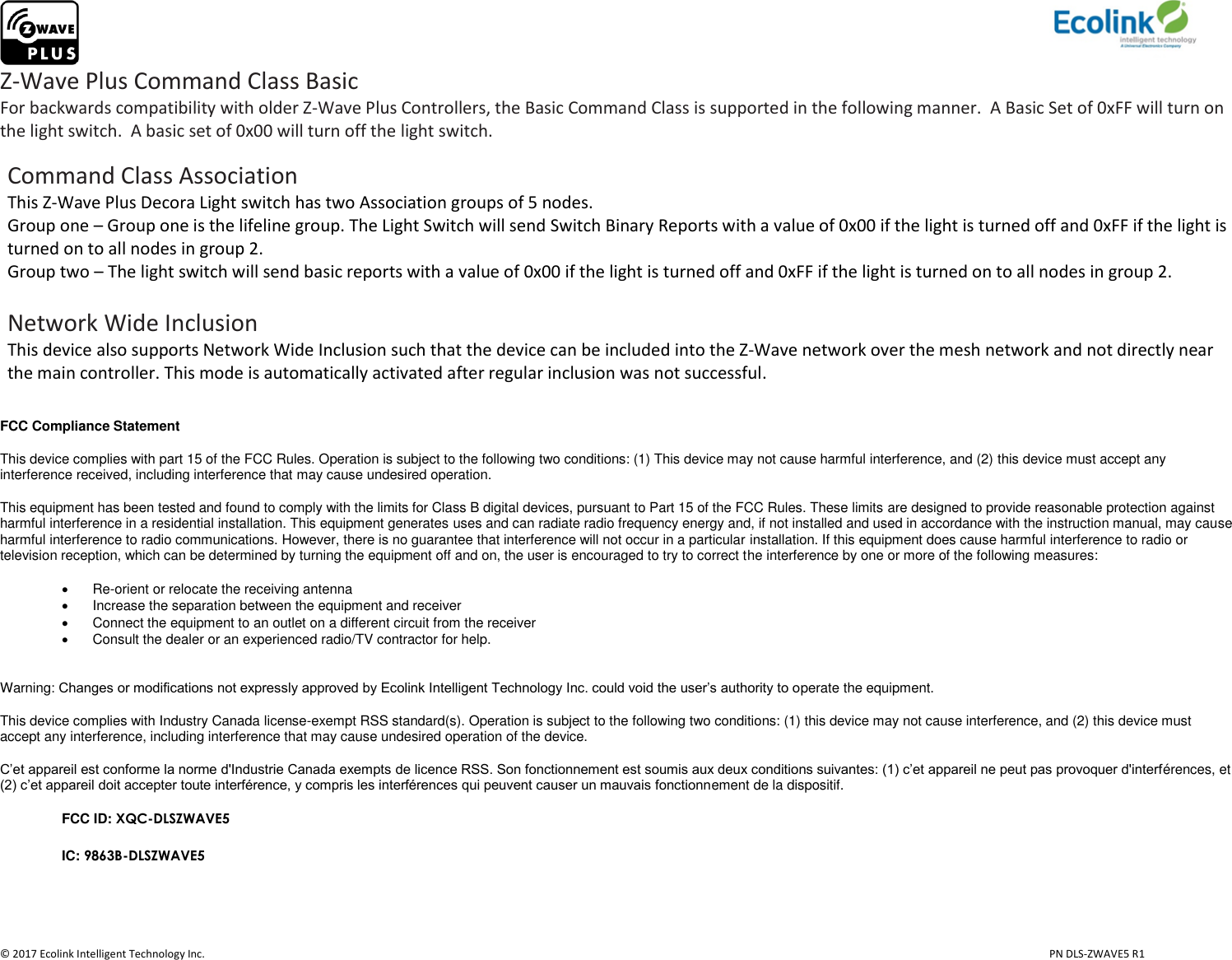                     © 2017 Ecolink Intelligent Technology Inc.                            PN DLS-ZWAVE5 R1 Z-Wave Plus Command Class Basic For backwards compatibility with older Z-Wave Plus Controllers, the Basic Command Class is supported in the following manner.  A Basic Set of 0xFF will turn on the light switch.  A basic set of 0x00 will turn off the light switch.   Command Class Association This Z-Wave Plus Decora Light switch has two Association groups of 5 nodes.  Group one – Group one is the lifeline group. The Light Switch will send Switch Binary Reports with a value of 0x00 if the light is turned off and 0xFF if the light is turned on to all nodes in group 2.  Group two – The light switch will send basic reports with a value of 0x00 if the light is turned off and 0xFF if the light is turned on to all nodes in group 2.   Network Wide Inclusion This device also supports Network Wide Inclusion such that the device can be included into the Z-Wave network over the mesh network and not directly near the main controller. This mode is automatically activated after regular inclusion was not successful.  FCC Compliance Statement This device complies with part 15 of the FCC Rules. Operation is subject to the following two conditions: (1) This device may not cause harmful interference, and (2) this device must accept any interference received, including interference that may cause undesired operation. This equipment has been tested and found to comply with the limits for Class B digital devices, pursuant to Part 15 of the FCC Rules. These limits are designed to provide reasonable protection against harmful interference in a residential installation. This equipment generates uses and can radiate radio frequency energy and, if not installed and used in accordance with the instruction manual, may cause harmful interference to radio communications. However, there is no guarantee that interference will not occur in a particular installation. If this equipment does cause harmful interference to radio or television reception, which can be determined by turning the equipment off and on, the user is encouraged to try to correct the interference by one or more of the following measures:  Re-orient or relocate the receiving antenna   Increase the separation between the equipment and receiver   Connect the equipment to an outlet on a different circuit from the receiver   Consult the dealer or an experienced radio/TV contractor for help.  Warning: Changes or modifications not expressly approved by Ecolink Intelligent Technology Inc. could void the user’s authority to operate the equipment. This device complies with Industry Canada license-exempt RSS standard(s). Operation is subject to the following two conditions: (1) this device may not cause interference, and (2) this device must accept any interference, including interference that may cause undesired operation of the device. C’et appareil est conforme la norme d&apos;Industrie Canada exempts de licence RSS. Son fonctionnement est soumis aux deux conditions suivantes: (1) c’et appareil ne peut pas provoquer d&apos;interférences, et (2) c’et appareil doit accepter toute interférence, y compris les interférences qui peuvent causer un mauvais fonctionnement de la dispositif. FCC ID: XQC-DLSZWAVE5 IC: 9863B-DLSZWAVE5   