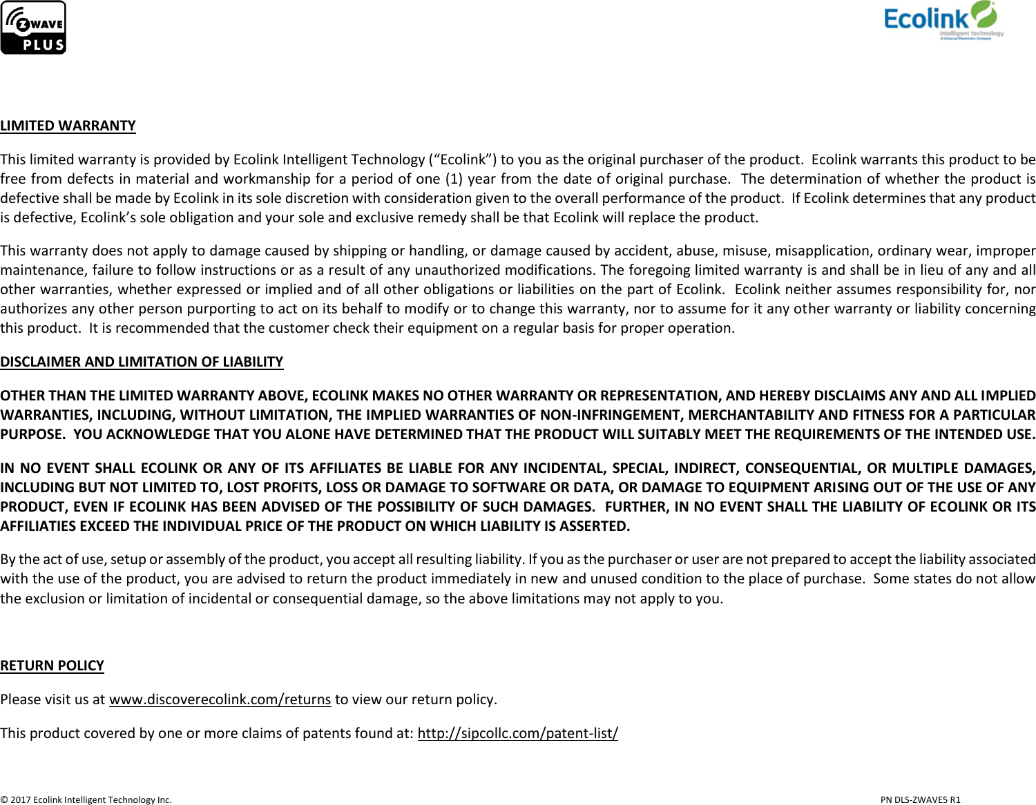                     © 2017 Ecolink Intelligent Technology Inc.                            PN DLS-ZWAVE5 R1   LIMITED WARRANTY This limited warranty is provided by Ecolink Intelligent Technology (“Ecolink”) to you as the original purchaser of the product.  Ecolink warrants this product to be free from defects in material and workmanship for a period of one (1) year from the date of original purchase.  The determination of whether the product is defective shall be made by Ecolink in its sole discretion with consideration given to the overall performance of the product.  If Ecolink determines that any product is defective, Ecolink’s sole obligation and your sole and exclusive remedy shall be that Ecolink will replace the product.   This warranty does not apply to damage caused by shipping or handling, or damage caused by accident, abuse, misuse, misapplication, ordinary wear, improper maintenance, failure to follow instructions or as a result of any unauthorized modifications. The foregoing limited warranty is and shall be in lieu of any and all other warranties, whether expressed or implied and of all other obligations or liabilities on the part of Ecolink.  Ecolink neither assumes responsibility for, nor authorizes any other person purporting to act on its behalf to modify or to change this warranty, nor to assume for it any other warranty or liability concerning this product.  It is recommended that the customer check their equipment on a regular basis for proper operation. DISCLAIMER AND LIMITATION OF LIABILITY OTHER THAN THE LIMITED WARRANTY ABOVE, ECOLINK MAKES NO OTHER WARRANTY OR REPRESENTATION, AND HEREBY DISCLAIMS ANY AND ALL IMPLIED WARRANTIES, INCLUDING, WITHOUT LIMITATION, THE IMPLIED WARRANTIES OF NON-INFRINGEMENT, MERCHANTABILITY AND FITNESS FOR A PARTICULAR PURPOSE.  YOU ACKNOWLEDGE THAT YOU ALONE HAVE DETERMINED THAT THE PRODUCT WILL SUITABLY MEET THE REQUIREMENTS OF THE INTENDED USE. IN NO  EVENT  SHALL  ECOLINK OR ANY  OF  ITS  AFFILIATES BE  LIABLE  FOR  ANY  INCIDENTAL, SPECIAL, INDIRECT,  CONSEQUENTIAL, OR  MULTIPLE DAMAGES, INCLUDING BUT NOT LIMITED TO, LOST PROFITS, LOSS OR DAMAGE TO SOFTWARE OR DATA, OR DAMAGE TO EQUIPMENT ARISING OUT OF THE USE OF ANY PRODUCT, EVEN IF ECOLINK HAS BEEN ADVISED OF THE POSSIBILITY OF SUCH DAMAGES.  FURTHER, IN NO EVENT SHALL THE LIABILITY OF ECOLINK OR ITS AFFILIATIES EXCEED THE INDIVIDUAL PRICE OF THE PRODUCT ON WHICH LIABILITY IS ASSERTED.   By the act of use, setup or assembly of the product, you accept all resulting liability. If you as the purchaser or user are not prepared to accept the liability associated with the use of the product, you are advised to return the product immediately in new and unused condition to the place of purchase.  Some states do not allow the exclusion or limitation of incidental or consequential damage, so the above limitations may not apply to you.  RETURN POLICY Please visit us at www.discoverecolink.com/returns to view our return policy. This product covered by one or more claims of patents found at: http://sipcollc.com/patent-list/  