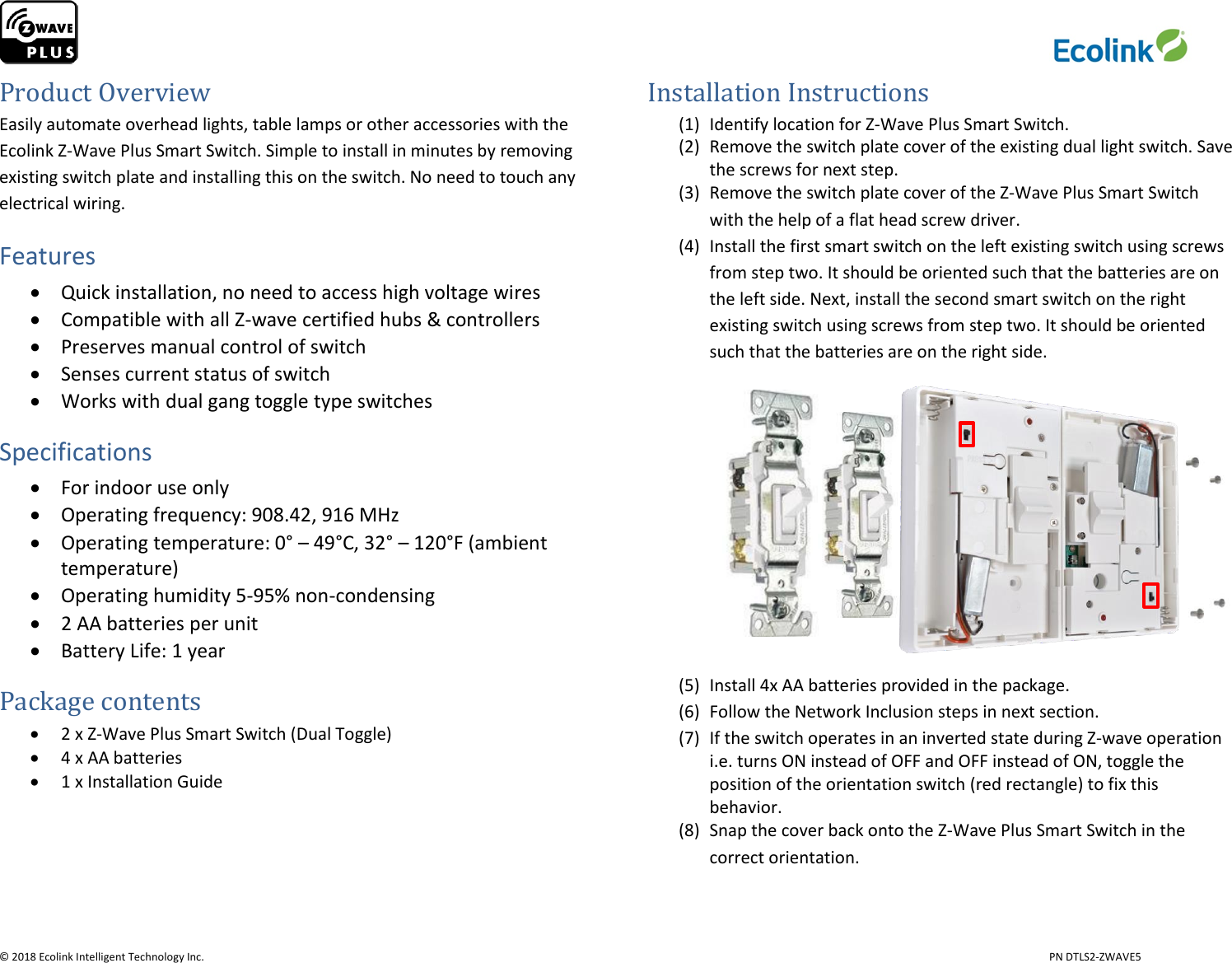                     © 2018 Ecolink Intelligent Technology Inc.                            PN DTLS2-ZWAVE5 Product Overview Easily automate overhead lights, table lamps or other accessories with the Ecolink Z-Wave Plus Smart Switch. Simple to install in minutes by removing existing switch plate and installing this on the switch. No need to touch any electrical wiring. Features  Quick installation, no need to access high voltage wires  Compatible with all Z-wave certified hubs &amp; controllers  Preserves manual control of switch  Senses current status of switch  Works with dual gang toggle type switches Specifications  For indoor use only  Operating frequency: 908.42, 916 MHz  Operating temperature: 0° – 49°C, 32° – 120°F (ambient temperature)  Operating humidity 5-95% non-condensing   2 AA batteries per unit  Battery Life: 1 year                                                          Package contents  2 x Z-Wave Plus Smart Switch (Dual Toggle)  4 x AA batteries  1 x Installation Guide     Installation Instructions (1) Identify location for Z-Wave Plus Smart Switch. (2) Remove the switch plate cover of the existing dual light switch. Save the screws for next step. (3) Remove the switch plate cover of the Z-Wave Plus Smart Switch with the help of a flat head screw driver. (4) Install the first smart switch on the left existing switch using screws from step two. It should be oriented such that the batteries are on the left side. Next, install the second smart switch on the right existing switch using screws from step two. It should be oriented such that the batteries are on the right side.      (5) Install 4x AA batteries provided in the package. (6) Follow the Network Inclusion steps in next section. (7) If the switch operates in an inverted state during Z-wave operation i.e. turns ON instead of OFF and OFF instead of ON, toggle the position of the orientation switch (red rectangle) to fix this behavior. (8) Snap the cover back onto the Z-Wave Plus Smart Switch in the correct orientation.  