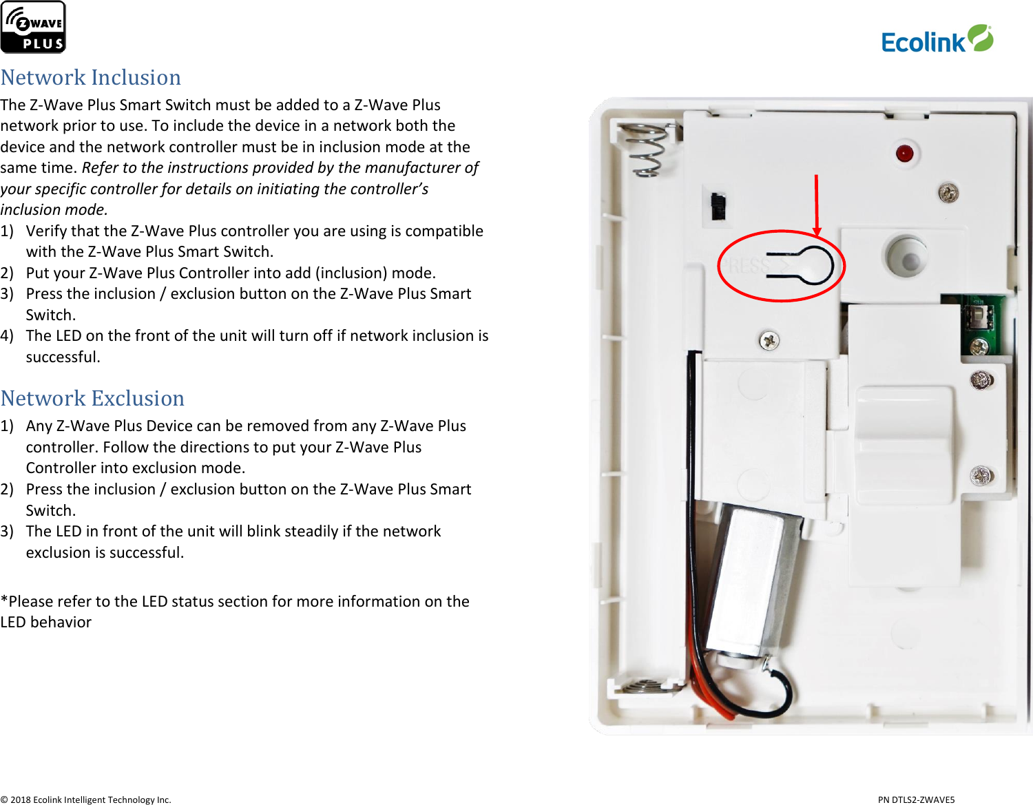                     © 2018 Ecolink Intelligent Technology Inc.                            PN DTLS2-ZWAVE5 Network Inclusion The Z-Wave Plus Smart Switch must be added to a Z-Wave Plus network prior to use. To include the device in a network both the device and the network controller must be in inclusion mode at the same time. Refer to the instructions provided by the manufacturer of your specific controller for details on initiating the controller’s inclusion mode.  1) Verify that the Z-Wave Plus controller you are using is compatible with the Z-Wave Plus Smart Switch. 2) Put your Z-Wave Plus Controller into add (inclusion) mode. 3) Press the inclusion / exclusion button on the Z-Wave Plus Smart Switch.  4) The LED on the front of the unit will turn off if network inclusion is successful.  Network Exclusion 1) Any Z-Wave Plus Device can be removed from any Z-Wave Plus controller. Follow the directions to put your Z-Wave Plus Controller into exclusion mode. 2) Press the inclusion / exclusion button on the Z-Wave Plus Smart Switch. 3) The LED in front of the unit will blink steadily if the network exclusion is successful.  *Please refer to the LED status section for more information on the LED behavior      