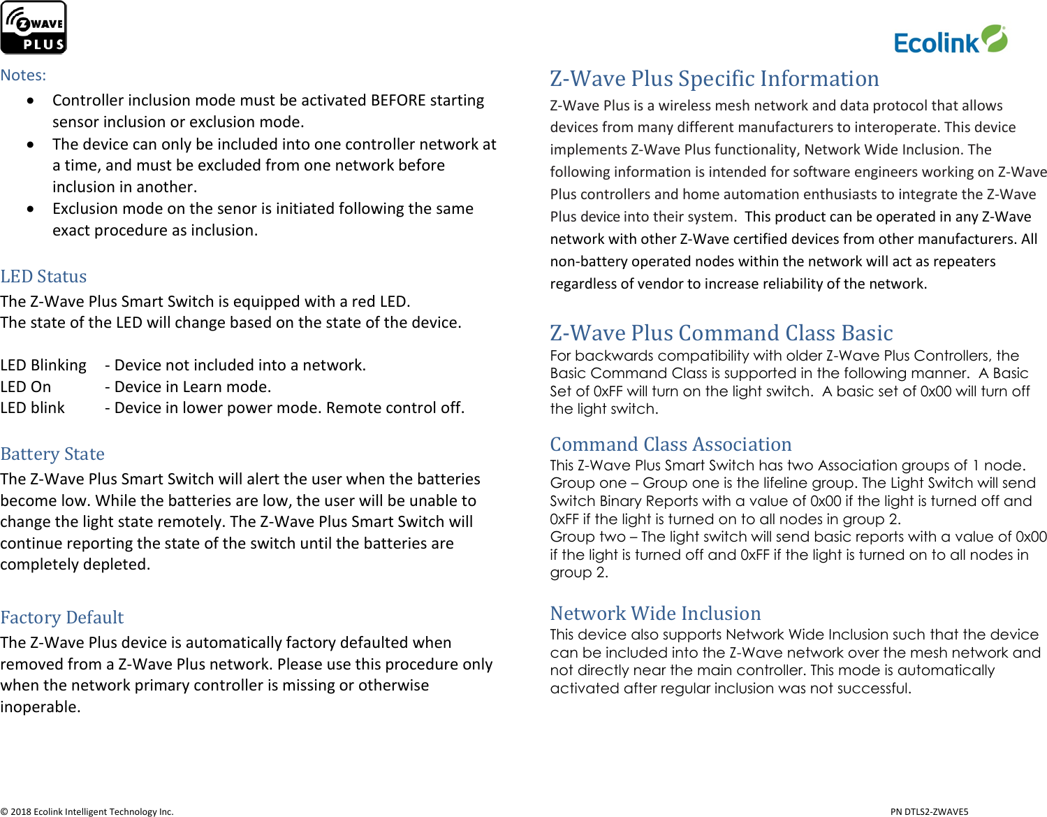                     © 2018 Ecolink Intelligent Technology Inc.                            PN DTLS2-ZWAVE5 Notes:  Controller inclusion mode must be activated BEFORE starting sensor inclusion or exclusion mode.  The device can only be included into one controller network at a time, and must be excluded from one network before inclusion in another.  Exclusion mode on the senor is initiated following the same exact procedure as inclusion.  LED Status The Z-Wave Plus Smart Switch is equipped with a red LED.  The state of the LED will change based on the state of the device.   LED Blinking  - Device not included into a network. LED On   - Device in Learn mode.  LED blink  - Device in lower power mode. Remote control off.   Battery State The Z-Wave Plus Smart Switch will alert the user when the batteries become low. While the batteries are low, the user will be unable to change the light state remotely. The Z-Wave Plus Smart Switch will continue reporting the state of the switch until the batteries are completely depleted.  Factory Default The Z-Wave Plus device is automatically factory defaulted when removed from a Z-Wave Plus network. Please use this procedure only when the network primary controller is missing or otherwise inoperable.    Z-Wave Plus Specific Information Z-Wave Plus is a wireless mesh network and data protocol that allows devices from many different manufacturers to interoperate. This device implements Z-Wave Plus functionality, Network Wide Inclusion. The following information is intended for software engineers working on Z-Wave Plus controllers and home automation enthusiasts to integrate the Z-Wave Plus device into their system.  This product can be operated in any Z-Wave network with other Z-Wave certified devices from other manufacturers. All non-battery operated nodes within the network will act as repeaters regardless of vendor to increase reliability of the network.  Z-Wave Plus Command Class Basic For backwards compatibility with older Z-Wave Plus Controllers, the Basic Command Class is supported in the following manner.  A Basic Set of 0xFF will turn on the light switch.  A basic set of 0x00 will turn off the light switch.   Command Class Association This Z-Wave Plus Smart Switch has two Association groups of 1 node.  Group one – Group one is the lifeline group. The Light Switch will send Switch Binary Reports with a value of 0x00 if the light is turned off and 0xFF if the light is turned on to all nodes in group 2.  Group two – The light switch will send basic reports with a value of 0x00 if the light is turned off and 0xFF if the light is turned on to all nodes in group 2.   Network Wide Inclusion This device also supports Network Wide Inclusion such that the device can be included into the Z-Wave network over the mesh network and not directly near the main controller. This mode is automatically activated after regular inclusion was not successful.    