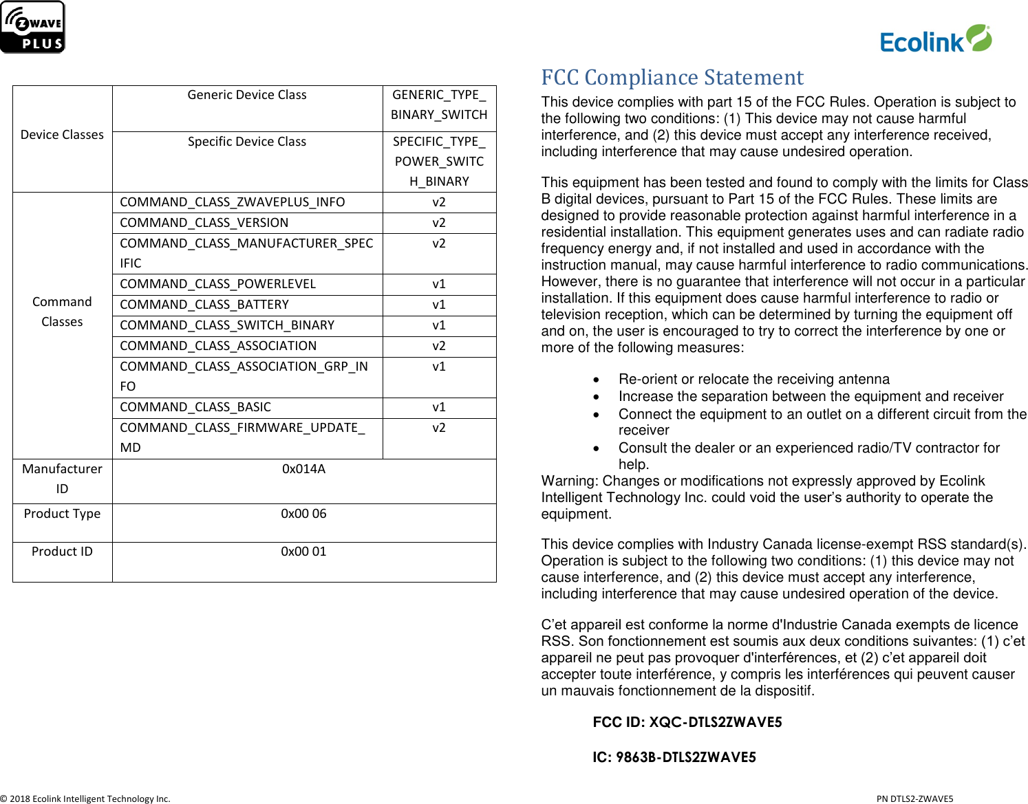                     © 2018 Ecolink Intelligent Technology Inc.                            PN DTLS2-ZWAVE5    Device Classes Generic Device Class GENERIC_TYPE_BINARY_SWITCH Specific Device Class SPECIFIC_TYPE_POWER_SWITCH_BINARY      Command Classes COMMAND_CLASS_ZWAVEPLUS_INFO v2 COMMAND_CLASS_VERSION v2 COMMAND_CLASS_MANUFACTURER_SPECIFIC v2 COMMAND_CLASS_POWERLEVEL v1 COMMAND_CLASS_BATTERY v1 COMMAND_CLASS_SWITCH_BINARY v1 COMMAND_CLASS_ASSOCIATION v2 COMMAND_CLASS_ASSOCIATION_GRP_INFO v1 COMMAND_CLASS_BASIC v1 COMMAND_CLASS_FIRMWARE_UPDATE_MD v2 Manufacturer ID 0x014A Product Type 0x00 06 Product ID 0x00 01        FCC Compliance Statement This device complies with part 15 of the FCC Rules. Operation is subject to the following two conditions: (1) This device may not cause harmful interference, and (2) this device must accept any interference received, including interference that may cause undesired operation. This equipment has been tested and found to comply with the limits for Class B digital devices, pursuant to Part 15 of the FCC Rules. These limits are designed to provide reasonable protection against harmful interference in a residential installation. This equipment generates uses and can radiate radio frequency energy and, if not installed and used in accordance with the instruction manual, may cause harmful interference to radio communications. However, there is no guarantee that interference will not occur in a particular installation. If this equipment does cause harmful interference to radio or television reception, which can be determined by turning the equipment off and on, the user is encouraged to try to correct the interference by one or more of the following measures:  Re-orient or relocate the receiving antenna   Increase the separation between the equipment and receiver   Connect the equipment to an outlet on a different circuit from the receiver   Consult the dealer or an experienced radio/TV contractor for help. Warning: Changes or modifications not expressly approved by Ecolink Intelligent Technology Inc. could void the user’s authority to operate the equipment. This device complies with Industry Canada license-exempt RSS standard(s). Operation is subject to the following two conditions: (1) this device may not cause interference, and (2) this device must accept any interference, including interference that may cause undesired operation of the device. C’et appareil est conforme la norme d&apos;Industrie Canada exempts de licence RSS. Son fonctionnement est soumis aux deux conditions suivantes: (1) c’et appareil ne peut pas provoquer d&apos;interférences, et (2) c’et appareil doit accepter toute interférence, y compris les interférences qui peuvent causer un mauvais fonctionnement de la dispositif. FCC ID: XQC-DTLS2ZWAVE5 IC: 9863B-DTLS2ZWAVE5 