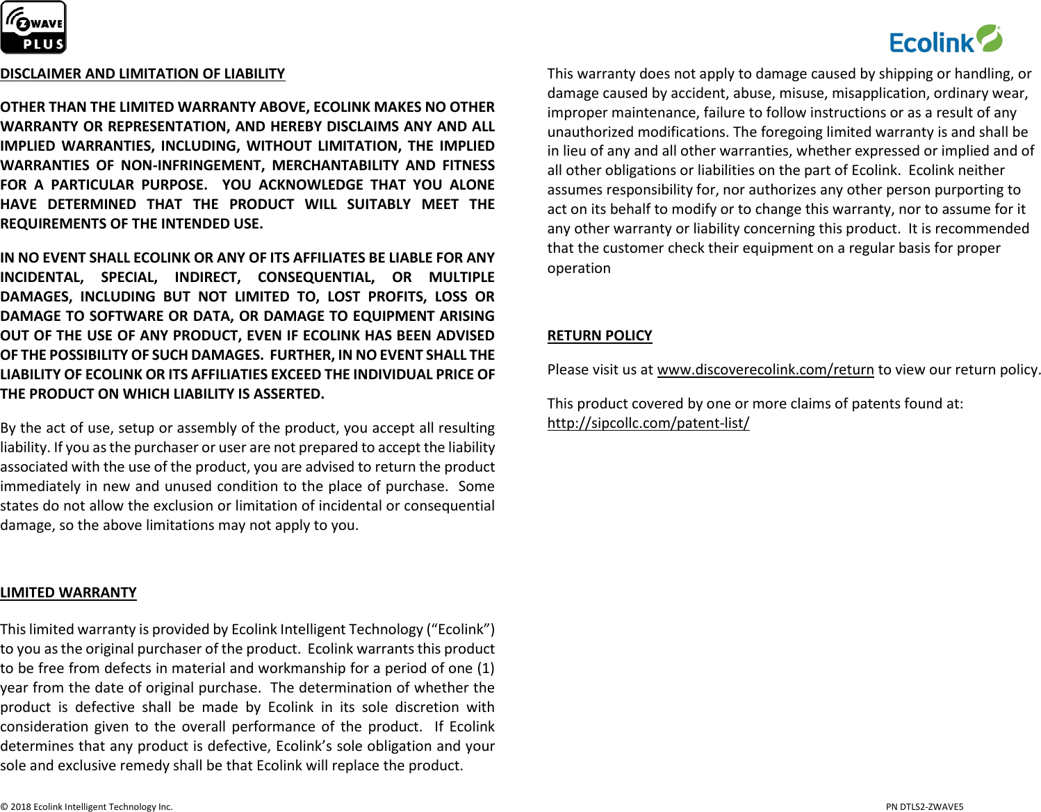                     © 2018 Ecolink Intelligent Technology Inc.                            PN DTLS2-ZWAVE5 DISCLAIMER AND LIMITATION OF LIABILITY OTHER THAN THE LIMITED WARRANTY ABOVE, ECOLINK MAKES NO OTHER WARRANTY OR REPRESENTATION, AND HEREBY DISCLAIMS ANY AND ALL IMPLIED  WARRANTIES,  INCLUDING,  WITHOUT  LIMITATION,  THE  IMPLIED WARRANTIES  OF  NON-INFRINGEMENT,  MERCHANTABILITY  AND  FITNESS FOR  A  PARTICULAR  PURPOSE.    YOU  ACKNOWLEDGE  THAT  YOU  ALONE HAVE  DETERMINED  THAT  THE  PRODUCT  WILL  SUITABLY  MEET  THE REQUIREMENTS OF THE INTENDED USE. IN NO EVENT SHALL ECOLINK OR ANY OF ITS AFFILIATES BE LIABLE FOR ANY INCIDENTAL,  SPECIAL,  INDIRECT,  CONSEQUENTIAL,  OR  MULTIPLE DAMAGES,  INCLUDING  BUT  NOT  LIMITED  TO,  LOST  PROFITS,  LOSS  OR DAMAGE TO SOFTWARE OR DATA, OR DAMAGE TO EQUIPMENT ARISING OUT OF THE USE OF ANY PRODUCT, EVEN IF ECOLINK HAS BEEN ADVISED OF THE POSSIBILITY OF SUCH DAMAGES.  FURTHER, IN NO EVENT SHALL THE LIABILITY OF ECOLINK OR ITS AFFILIATIES EXCEED THE INDIVIDUAL PRICE OF THE PRODUCT ON WHICH LIABILITY IS ASSERTED.   By the act of use, setup or assembly of the product, you accept all resulting liability. If you as the purchaser or user are not prepared to accept the liability associated with the use of the product, you are advised to return the product immediately in new and unused condition to the place of purchase.  Some states do not allow the exclusion or limitation of incidental or consequential damage, so the above limitations may not apply to you.  LIMITED WARRANTY This limited warranty is provided by Ecolink Intelligent Technology (“Ecolink”) to you as the original purchaser of the product.  Ecolink warrants this product to be free from defects in material and workmanship for a period of one (1) year from the date of original purchase.  The determination of whether the product  is  defective  shall  be  made  by  Ecolink  in  its  sole  discretion  with consideration given  to  the  overall performance of the  product.  If Ecolink determines that any product is defective, Ecolink’s sole obligation and your sole and exclusive remedy shall be that Ecolink will replace the product.   This warranty does not apply to damage caused by shipping or handling, or damage caused by accident, abuse, misuse, misapplication, ordinary wear, improper maintenance, failure to follow instructions or as a result of any unauthorized modifications. The foregoing limited warranty is and shall be in lieu of any and all other warranties, whether expressed or implied and of all other obligations or liabilities on the part of Ecolink.  Ecolink neither assumes responsibility for, nor authorizes any other person purporting to act on its behalf to modify or to change this warranty, nor to assume for it any other warranty or liability concerning this product.  It is recommended that the customer check their equipment on a regular basis for proper operation  RETURN POLICY Please visit us at www.discoverecolink.com/return to view our return policy. This product covered by one or more claims of patents found at: http://sipcollc.com/patent-list/      